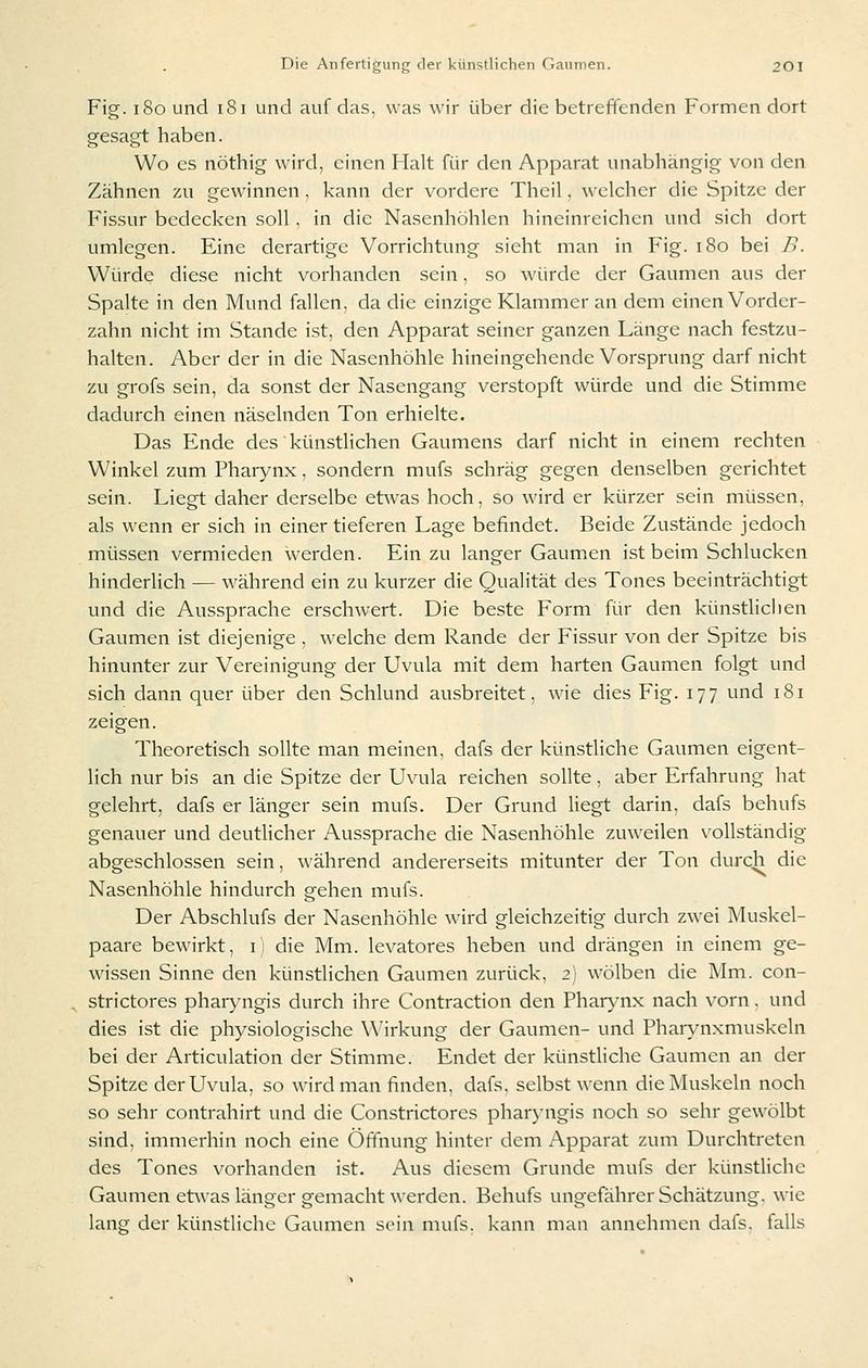 Fig. i8o und i8i und auf das, was wir über die betreffenden Formen dort gesagt haben. Wo es nöthig wird, einen Halt für den Apparat unabhängig von den Zähnen zu gewinnen, kann der vordere Theil, welcher die Spitze der Fissur bedecken soll, in die Nasenhöhlen hineinreichen und sich dort umlegen. Eine derartige Vorrichtung sieht man in Fig. i8o bei B. Würde diese nicht vorhanden sein, so würde der Gaumen aus der Spalte in den Mund fallen, da die einzige Klammer an dem einen Vorder- zahn nicht im Stande ist, den Apparat seiner ganzen Länge nach festzu- halten. Aber der in die Nasenhöhle hineingehende Vorsprung darf nicht zu grofs sein, da sonst der Nasengang verstopft würde und die Stimme dadurch einen näselnden Ton erhielte. Das Ende des künstlichen Gaumens darf nicht in einem rechten Winkel zum Pharynx, sondern mufs schräg gegen denselben gerichtet sein. Liegt daher derselbe etwas hoch, so wird er kürzer sein müssen, als wenn er sich in einer tieferen Lage befindet. Beide Zustände jedoch müssen vermieden werden. Ein zu langer Gaumen ist beim Schlucken hinderlich — während ein zu kurzer die Qualität des Tones beeinträchtigt und die Aussprache erschwert. Die beste Form für den künstliclien Gaumen ist diejenige , welche dem Rande der Fissur von der Spitze bis hinunter zur Vereinigung der Uvula mit dem harten Gaumen folgt und sich dann quer über den Schlund ausbreitet, wie dies Fig. 177 und 181 zeigen. Theoretisch sollte man meinen, dafs der künstliche Gaumen eigent- lich nur bis an die Spitze der Uvula reichen sollte, aber Erfahrung hat gelehrt, dafs er länger sein mufs. Der Grund liegt darin, dafs behufs genauer und deutlicher Aussprache die Nasenhöhle zuweilen vollständig abgeschlossen sein, während andererseits mitunter der Ton durch die Nasenhöhle hindurch gehen mufs. Der Abschlufs der Nasenhöhle wird gleichzeitig durch zwei Muskel- paare bewirkt, 11 die Mm. levatores heben und drängen in einem ge- wissen Sinne den künstlichen Gaumen zurück, 2) wölben die Mm. con- strictores phar>'ngis durch ihre Contraction den Pharynx nach vorn. und dies ist die physiologische Wirkung der Gaumen- und Pharynxmuskeln bei der Articulation der Stimme. Endet der künstliche Gaumen an der Spitze der Uvula, so wird man finden, dafs. selbst wenn die Muskeln noch so sehr contrahirt und die Constrictores pharj'ngis noch so sehr gewölbt sind, immerhin noch eine Öffnung hinter dem Apparat zum Durchtreten des Tones vorhanden ist. Aus diesem Grunde mufs der künstliche Gaumen etwas länger gemacht werden. Behufs ungefährer Schätzung, wie lang der künstliche Gaumen sein mufs. kann man annehmen dafs. falls