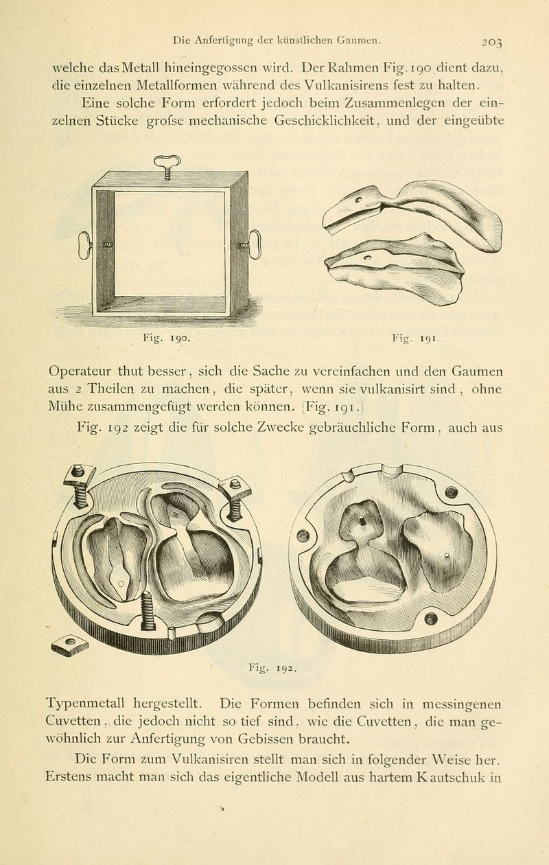 welche das Metall hineingegossen wird. Der Rahmen Fig. 190 dient dazu, die einzelnen Metallformen während des Vulkanisirens fest zu halten. Eine solche Form erfordert jedoch beim Zusammenlegen der ein- zelnen Stücke grofse mechanische Geschicklichkeit, und der eingeübte Fig. 191. Operateur thut besser, sich die Sache zu vereinfachen und den Gaumen aus 2 Theilen zu machen, die später, wenn sie vulkanisirt sind , ohne Mühe zusammengefügt werden können. (Fig. 191.) Fig. 192 zeigt die für solche Zwecke gebräuchliche Form, auch aus Fig. 192. Typenmetall hergestellt. Die Formen befinden sich in messingenen Cuvetten. die jedoch nicht so tief sind, wie die Cuvetten, die man ge- wöhnlich zur Anfertigung von Gebissen braucht. Die Form zum Vulkanisiren stellt man sich in folgender Weise her. Erstens macht man sich das eigentliche Modell aus hartem Kautschuk in