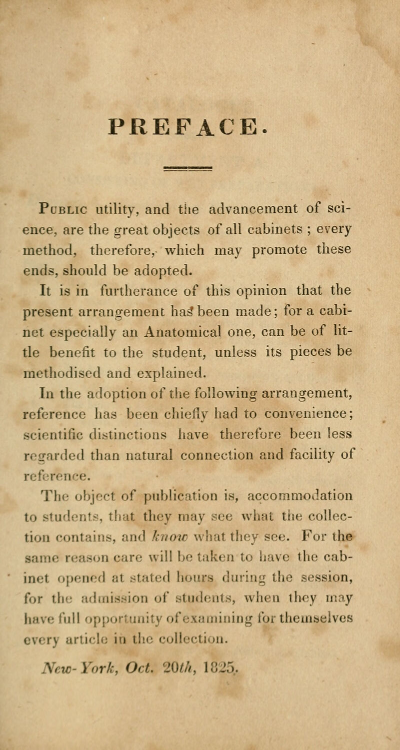 PREFACE. Public utility, and the advancement of sci- ence, are the great objects of all cabinets ; every method, therefore, which may promote these ends, should be adopted. It is in furtherance of this opinion that the present arrangement has*been made; for a cabi- net especially an Anatomical one, can be of lit- tle benefit to the student, unless its pieces be methodised and explained. In the adoption of the following arrangement, reference has been chiefly had to convenience; scientific distinctions have therefore been less niled than natural connection and facility of i :e. The object of publication is, accommodation to students, that they may see what tiie collec- tion contains, and know what they see. For the ire will be taken to have the cab- inet opened al stated hours during the session, for th admission of students, when they may have full o] amining foi themselves j article id the collection. New-York, Oct. 20th, 1825,