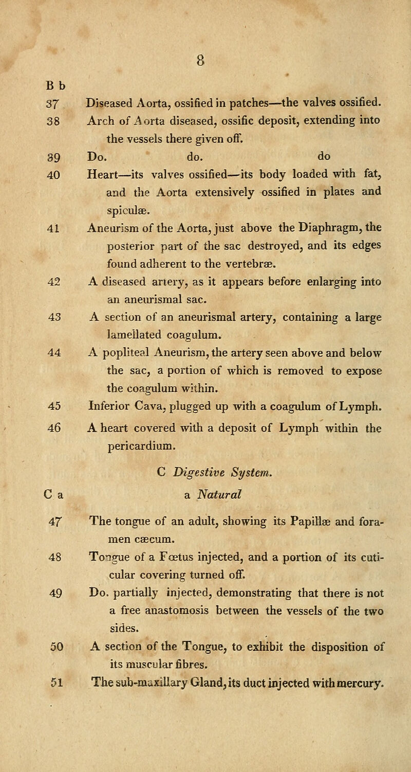 B b 37 Diseased Aorta, ossified in patches—the valves ossified. 38 Arch of Aorta diseased, ossific deposit, extending into the vessels there given off. 39 Do. do. do 40 Heart—its valves ossified—its body loaded with fat, and the Aorta extensively ossified in plates and spicules. 41 Aneurism of the Aorta, just above the Diaphragm, the posterior part of the sac destroyed, and its edges found adherent to the vertebrae. 42 A diseased artery, as it appears before enlarging into an aneurismal sac. 43 A section of an aneurismal artery, containing a large lameilated coagulum. 44 A popliteal Aneurism, the artery seen above and below the sac, a portion of which is removed to expose the coagulum within. 45 Inferior Cava, plugged up with a coagulum of Lymph. 46 A heart covered with a deposit of Lymph within the pericardium. C Digestive System. C a a Natural 47 The tongue of an adult, showing its Papillae and fora- men caecum. 48 Tongue of a Foetus injected, and a portion of its cuti- cular covering turned off. 49 Do. partially injected, demonstrating that there is not a free anastomosis between the vessels of the two sides. 50 A section of the Tongue, to exhibit the disposition of its muscular fibres. 51 The sub-maxillary Gland, its duct injected with mercury.