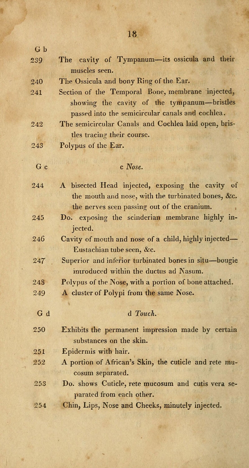 Gb 239 The cavity of Tympanum—its ossicula and their muscles seen. 240 The Ossicula and bony Ring of the Ear. 241 Section of the Temporal Bone, membrane injected, showing the cavity of the tympanum—bristles passed into the semicircular canals and cochlea. 242 The semicircular Canals and Cochlea laid open, bris- tles tracing their course. 243 Polypus of the Ear. G c c Nose. 244 A bisected Head injected, exposing the cavity of the mouth and nose, with the turbinated bones, &c. the nerves seen passing out of the cranium. 245 Do. exposing the scinderian membrane highly in- jected. 246 Cavity of mouth and nose of a child, highly injected— Eustachian tube seen, &c. 247 Superior and inferior turbinated bones in situ—bougie introduced within the ductus ad Nasum. 248 Polypus of the Nose, with a portion of bone attached. 249 A cluster of Polypi from the same Nose. G d d Touch. 250 Exhibits the permanent impression made by certain substances on the skin. 251 Epidermis with hair. 252 A portion of African's Skin, the cuticle and rete mu- cosum separated. 253 Do. shows Cuticle, rete mucosum and cutis vera se- parated from each other. 254 Chin, Lips, Nose and Cheeks, minutely injected.