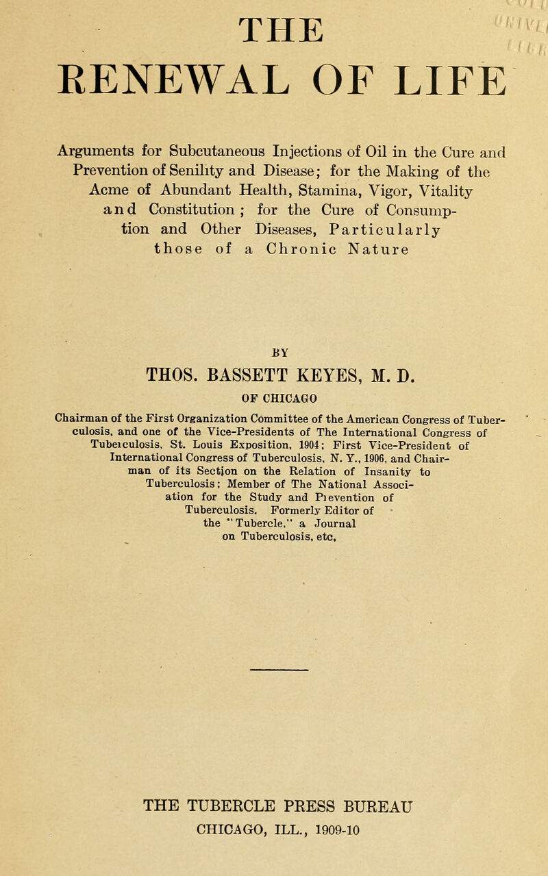 THE EENEWAL OF LIFE Arguments for Subcutaneous Injections of Oil in the Cure and Prevention of Senility and Disease; for the Making of the Acme of Abundant Health, Stamina, Vigor, Vitality and Constitution ; for the Cure of Consump- tion and Other Diseases, Particularly those of a Chronic Nature BY THOS. BASSETT KEYES, M. D. OF CHICAGO Chairman of the First Organization Committee of the American Congress of Tuber- culosis, and one of the Vice-Presidents of The International Congress of Tubeiculosis, St. Louis Exposition, 1904; First Vice-President of International Congress of Tuberculosis, N. Y., 1906, and Chair- man of its Section on the Relation of Insanity to Tuberculosis; Member of The National Associ- ation for the Study and Pievention of Tuberculosis. Formerly Editor of the Tubercle, a Journal on Tuberculosis, etc. THE TUBERCLE PRESS BUREAU CHICAGO, ILL., 1909-10