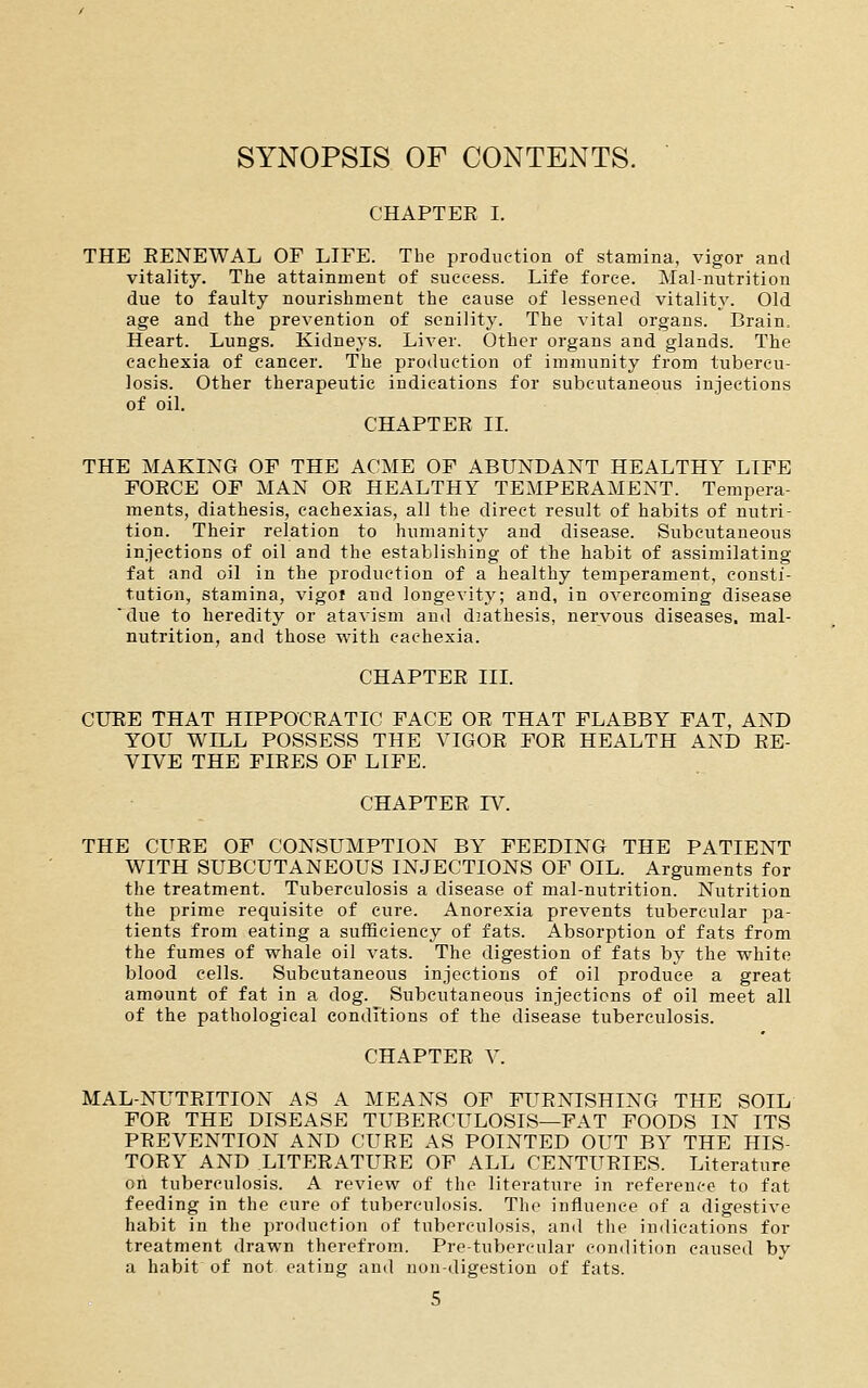 SYNOPSIS OF CONTENTS. CHAPTER I. THE EENEWAL OF LIFE. The production of stamina, vigor and vitality. The attainment of success. Life force. Mal-nutrition due to faulty nourishment the cause of lessened vitality. Old age and the prevention of senility. The vital organs. Brain. Heart. Lungs. Kidneys. Liver. Other organs and glands. The cachexia of cancer. The production of immunity from tubercu- losis. Other therapeutic indications for subcutaneous injections of oil. CHAPTER IL THE MAKING OF THE ACME OF ABUNDANT HEALTHY LIFE FORCE OF MAN OR HEALTHY TEMPERAMENT. Tempera- ments, diathesis, cachexias, all the direct result of habits of nutri- tion. Their relation to humanity and disease. Subcutaneous injections of oil and the establishing of the habit of assimilating fat and oil in the production of a healthy temperament, consti- tution, stamina, vigoi and longevity; and, in overcoming disease due to heredity or atavism and diathesis, nervous diseases, mal- nutrition, and those with cachexia. CHAPTER IIL CURE THAT HIPPOCRATIC FACE OR THAT FLABBY FAT, AND YOU WILL POSSESS THE VIGOR FOR HEALTH AND RE- VIVE THE FIRES OF LIFE. CHAPTER rV. THE CURE OF CONSUMPTION BY FEEDING THE PATIENT WITH SUBCUTANEOUS INJECTIONS OF OIL. Arguments for the treatment. Tuberculosis a disease of mal-nutrition. Nutrition the prime requisite of cure. Anorexia prevents tubercular pa- tients from eating a sufficiency of fats. Absorption of fats from the fumes of whale oil vats. The digestion of fats by the white blood cells. Subcutaneous injections of oil produce a great amount of fat in a dog. Subcutaneous injections of oil meet all of the pathological conditions of the disease tuberculosis. CHAPTER V. MAL-NUTRITION AS A MEANS OF FURNISHING THE SOIL FOR THE DISEASE TUBERCULOSIS—FAT FOODS IN ITS PREVENTION AND CURE AS POINTED OUT BY THE HIS- TORY AND LITERATURE OF ALL CENTURIES. Literature on tuberculosis. A review of the literature in reference to fat feeding in the cure of tuberculosis. The influence of a digestive habit in the production of tuberculosis, and the indications for treatment drawn therefrom. Pre-tubercular condition caused by a habit of not eating and non-digestion of fats.