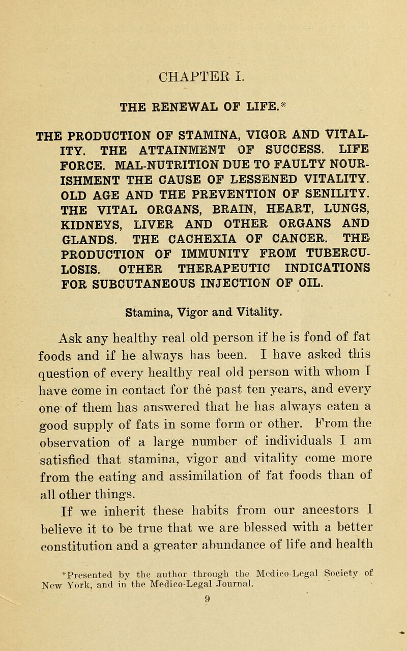 THE RENEWAL OF LIFE.* THE PRODUCTION OF STAMINA, VIGOR AND VITAL- ITY. THE ATTAINMENT OF SUCCESS. LIFE FORCE. MALNUTRITION DUE TO FAULTY NOUR- ISHMENT THE CAUSE OF LESSENED VITALITY. OLD AGE AND THE PREVENTION OF SENILITY. THE VITAL ORGANS, BRAIN, HEART, LUNGS, KIDNEYS, LIVER AND OTHER ORGANS AND GLANDS. THE CACHEXIA OF CANCER. THE PRODUCTION OF IMMUNITY FROM TUBERCU- LOSIS. OTHER THERAPEUTIC INDICATIONS FOR SUBCUTANEOUS INJECTION OF OIL. Stamina, Vigor and Vitality. Ask any healthy real old person if he is fond of fat foods and if he always has been. I have asked this question of every healthy real old person with whom I have come in contact for the past ten years, and every one of them has answered that he has always eaten a good supply of fats in some form or other. From the observation of a large number of individuals I am satisfied that stamina, vigor and vitality come more from the eating and assimilation of fat foods than of all other things. If we inherit these habits from our ancestors I believe it to be true that we are blessed with a better constitution and a greater abundance of life and health ^Presented by the author through the Medico-Legal Society of Now York, and in the Medico-Legal Journal.