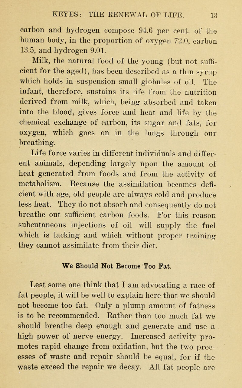 carbon and hydrogen compose 94.6 per cent, of the human body, in the proportion of oxygen 72.0, carbon 13.5, and hydrogen 9.01. Milk, the natural food of the young (but not suffi- cient for the aged), has been described as a thin syrup which holds in suspension small globules of oil. The infant, therefore, sustains its life from the nutrition derived from milk, which, being absorbed and taken into the blood, gives force and heat and life by the chemical exchange of carbon, its sugar and fats, for oxygen, which goes on in the lungs through our breathing. Life force varies in different individuals and differ- ent animals, depending largely upon the amount of heat generated from foods and from the activity of metabolism. Because the assimilation becomes defi- cient with age, old people are always cold and produce less heat. They do not absorb and consequently do not breathe out sufficient carbon foods. For this reason subcutaneous injections of oil will supply the fuel which is lacking and which without proper training they cannot assimilate from their diet. We Should Not Become Too Fat. Lest some one think that I am advocating a race of fat people, it will be well to explain here that we should not become too fat. Only a plump amount of fatness is to be recommended. Rather than too much fat we should breathe deep enough and generate and use a high power of nerve energy. Increased activity pro- motes rapid change from oxidation, but the two proc- esses of waste and repair should be equal, for if the waste exceed the repair we decay. All fat people are