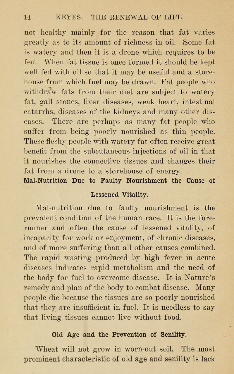 not healthy mainly for the reason that fat varies greatly as to its amount of richness in oil. Some fat is watery and then it is a drone which requires to be fed. When fat tissue is once formed it should be kept well fed with oil so that it may be useful and a store- house from which fuel may be drawn. Fat people who withdraw fats from their diet are subject to watery fat, gall stones, liver diseases, weak heart, intestinal catarrhs, diseases of the kidneys and many other dis- eases. There are perhaps as many fat people who suffer from being poorly nourished as thin people. These fleshy people with watery fat often receive great benefit from the subcutaneous injections of oil in that it nourishes the connective tissues and changes their fat from a drone to a storehouse of energy. Mal-Nutrition Due to Faulty Nourishment the Cause of Lessened Vitality. Mal-nutrition due to faulty nourishment is the prevalent condition of the human race. It is the fore- runner and often the cause of lessened vitality, of incapacity for work or enjoyment, of chronic diseases, and of more suffering than all other causes combined. The rapid wasting produced by high fever in acute diseases indicates rapid metabolism and the need of the body for fuel to overcome disease. It is Nature's remedy and plan of the body to combat disease. Many people die because the tissues are so poorly nourished that they are insufficient in fuel. It is needless to say that living tissues cannot live without food. Old Age and the Prevention of Senility. Wheat will not grow in worn-out soil. The most prominent characteristic of old age and senility is lack