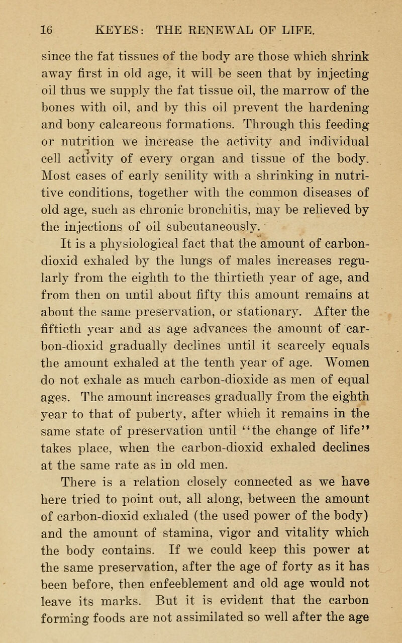 since the fat tissues of the body are those which shrink away first in old age, it will be seen that by injecting oil thus we supjDly the fat tissue oil, the marrow of the bones with oil, and by this oil prevent the hardening and bony calcareous formations. Through this feeding or nutrition we increase the activity and individual cell activity of every organ and tissue of the body. Most cases of early senility with a shrinking in nutri- tive conditions, together with the common diseases of old age, such as chronic bronchitis, may be relieved by the injections of oil subcutaneously. It is a physiological fact that the amount of carbon- dioxid exhaled by the lungs of males increases regu- larly from the eighth to the thirtieth year of age, and from then on until about fifty this amount remains at about the same preservation, or stationary. After the fiftieth year and as age advances the amount of car- bon-dioxid gradually declines until it scarcely equals the amount exhaled at the tenth year of age. Women do not exhale as much carbon-dioxide as men of equal ages. The amount increases gradually from the eighth year to that of puberty, after which it remains in the same state of preservation until the change of life'* takes place, when the carbon-dioxid exhaled declines at the same rate as in old men. There is a relation closely connected as we have here tried to point out, all along, between the amount of carbon-dioxid exhaled (the used power of the body) and the amount of stamina, vigor and vitality which the body contains. If we could keep this power at the same preservation, after the age of forty as it has been before, then enfeeblement and old age would not leave its marks. But it is evident that the carbon forming foods are not assimilated so well after the age