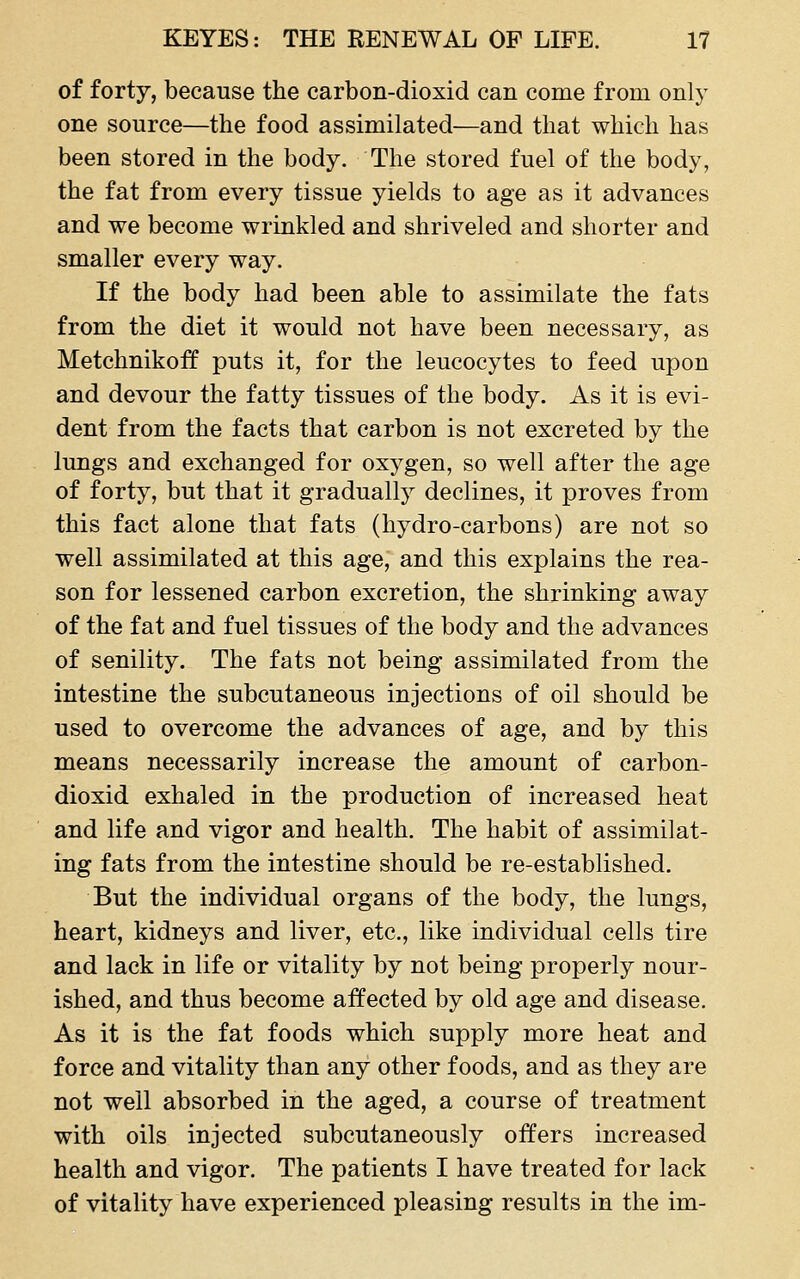 of forty, because the carbon-dioxid can come from only one source—the food assimilated—and that which has been stored in the body. The stored fuel of the body, the fat from every tissue yields to age as it advances and we become wrinkled and shriveled and shorter and smaller every way. If the body had been able to assimilate the fats from the diet it would not have been necessary, as Metchnikoff puts it, for the leucocytes to feed upon and devour the fatty tissues of the body. As it is evi- dent from the facts that carbon is not excreted by the lungs and exchanged for oxygen, so well after the age of forty, but that it gradually declines, it proves from this fact alone that fats (hydro-carbons) are not so well assimilated at this age, and this explains the rea- son for lessened carbon excretion, the shrinking away of the fat and fuel tissues of the body and the advances of senility. The fats not being assimilated from the intestine the subcutaneous injections of oil should be used to overcome the advances of age, and by this means necessarily increase the amount of carbon- dioxid exhaled in the production of increased heat and life and vigor and health. The habit of assimilat- ing fats from the intestine should be re-established. But the individual organs of the body, the lungs, heart, kidneys and liver, etc., like individual cells tire and lack in life or vitality by not being properly nour- ished, and thus become affected by old age and disease. As it is the fat foods which supply more heat and force and vitality than any other foods, and as they are not well absorbed in the aged, a course of treatment with oils injected subcutaneously offers increased health and vigor. The patients I have treated for lack of vitality have experienced pleasing results in the im-