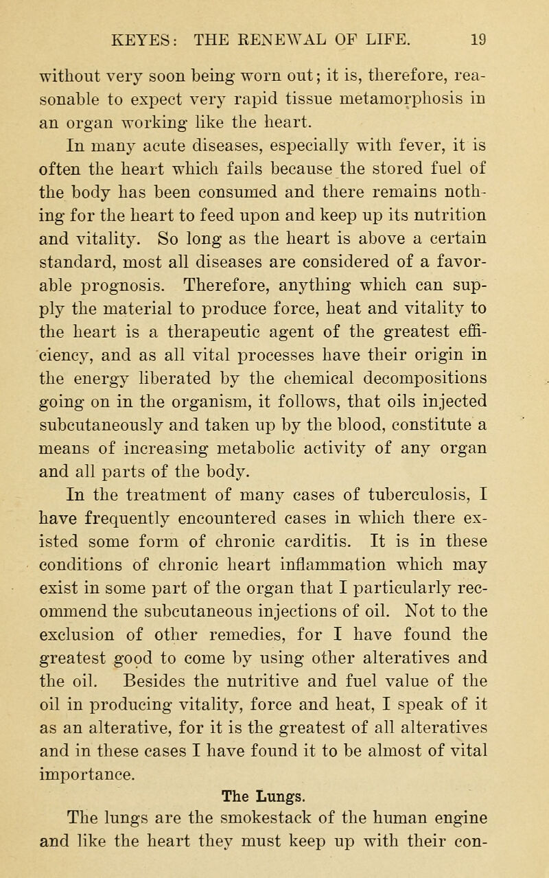 without very soon being worn out; it is, therefore, rea- sonable to expect very rapid tissue metamorphosis in an organ working hke the heart. In many acute diseases, especially with fever, it is often the heart which fails because the stored fuel of the body has been consumed and there remains noth- ing for the heart to feed upon and keep up its nutrition and vitality. So long as the heart is above a certain standard, most all diseases are considered of a favor- able prognosis. Therefore, anything which can sup- ply the material to produce force, heat and vitality to the heart is a therapeutic agent of the greatest effi- ciency, and as all vital processes have their origin in the energy liberated by the chemical decompositions going on in the organism, it follows, that oils injected subcutaneously and taken up by the blood, constitute a means of increasing metabolic activity of any organ and all parts of the body. In the treatment of many cases of tuberculosis, I have frequently encountered cases in which there ex- isted some form of chronic carditis. It is in these conditions of chronic heart inflammation which may exist in some part of the organ that I particularly rec- ommend the subcutaneous injections of oil. Not to the exclusion of other remedies, for I have found the greatest good to come by using other alteratives and the oil. Besides the nutritive and fuel value of the oil in producing vitality, force and heat, I speak of it as an alterative, for it is the greatest of all alteratives and in these cases I have found it to be almost of vital importance. The Lungs. The lungs are the smokestack of the human engine and like the heart they must keep up with their con-