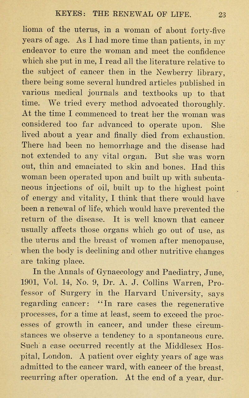 lioma of the uterus, in a woman of about forty-five years of age. As I had more time than patients, in my endeavor to cure the woman and meet the confidence which she put in me, I read all the literature relative to the subject of cancer then in the Newberry library, there being some several hundred articles published in various medical journals and textbooks up to that time. We tried every method advocated thoroughly. At the time I commenced to treat her the woman was considered too far advanced to operate upon. She lived about a year and finally died from exhaustion. There had been no hemorrhage and the disease had not extended to any vital organ. But she was worn out, thin and emaciated to skin and bones. Had this woman been operated upon and built up with subcuta- neous injections of oil, built up to the highest point of energy and vitality, I think that there would have been a renewal of life, which would have prevented the return of the disease. It is well known that cancer usually affects those organs which go out of use, as the uterus and the breast of women after menopause, when the body is declining and other nutritive changes are taking place. In the Annals of Gynaecology and Paediatry, June, 1901, Vol. 14, No. 9, Dr. A. J. Collins Warren, Pro- fessor of Surgery in the Harvard University, says regarding cancer: ''In rare cases the regenerative processes, for a time at least, seem to exceed the proc- esses of growth in cancer, and under these circum- stances we observe a tendency to a spontaneous cure. Such a case occurred recently at the Middlesex Hos- pital, London. A patient over eighty years of age was admitted to the cancer ward, with cancer of the breast, recurring after operation. At the end of a year, dur-