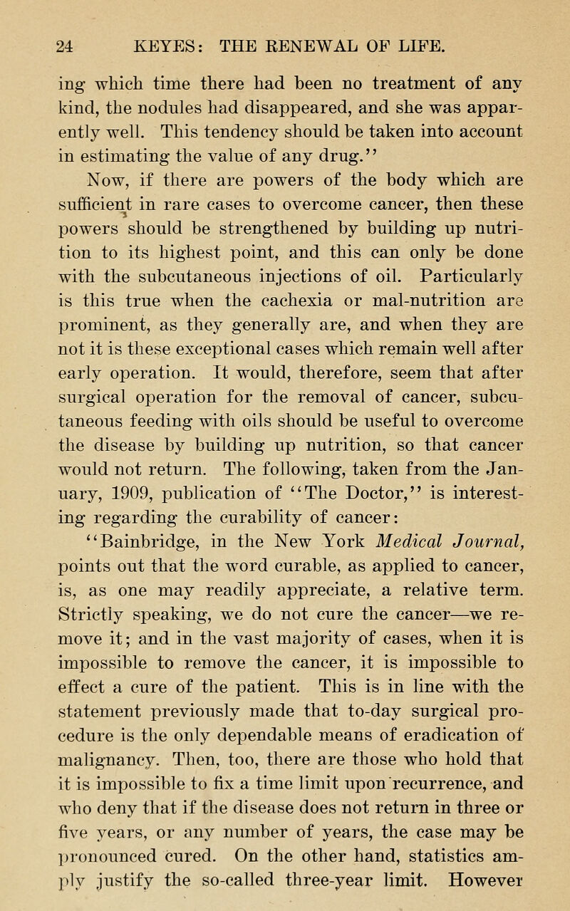 ing which time there had been no treatment of any kind, the nodules had disappeared, and she was appar- ently well. This tendency should be taken into account in estimating the value of any drug.'' Now, if there are powers of the body which are sufficient in rare cases to overcome cancer, then these powers should be strengthened by building up nutri- tion to its highest point, and this can only be done with the subcutaneous injections of oil. Particularly is this true when the cachexia or mal-nutrition are prominent, as they generally are, and when they are not it is these exceptional cases which remain well after early operation. It would, therefore, seem that after surgical operation for the removal of cancer, subcu- taneous feeding with oils should be useful to overcome the disease by building up nutrition, so that cancer would not return. The following, taken from the Jan- uary, 1909, publication of The Doctor, is interest- ing regarding the curability of cancer: Bainbridge, in the New York Medical Journal, points out that the word curable, as applied to cancer, is, as one may readily appreciate, a relative term. Strictly speaking, we do not cure the cancer—we re- move it; and in the vast majority of cases, when it is impossible to remove the cancer, it is impossible to effect a cure of the patient. This is in line with the statement previously made that to-day surgical pro- cedure is the only dependable means of eradication of malignancy. Then, too, there are those who hold that it is impossible to fix a time limit upon recurrence, and who deny that if the disease does not return in three or five years, or any number of years, the case may be jjronounced cured. On the other hand, statistics am- ply justify the so-called three-year limit. However