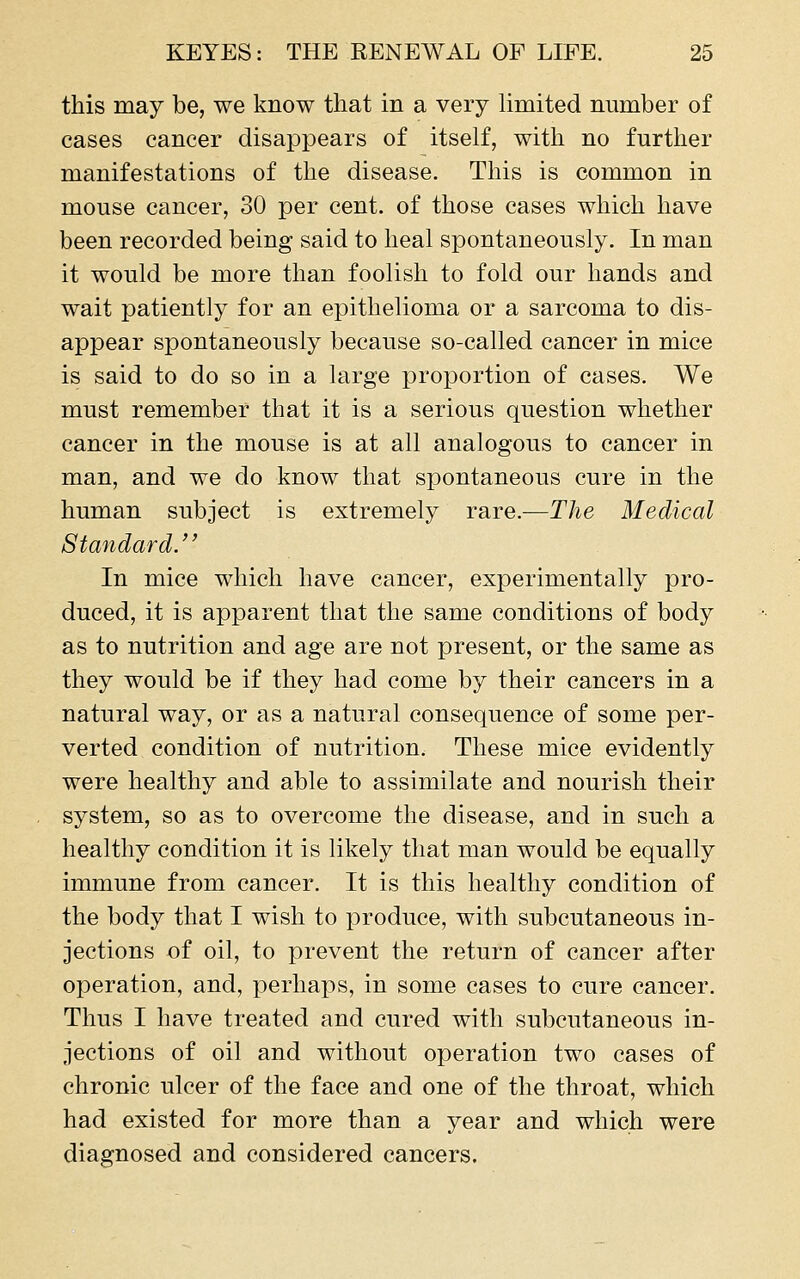 this may be, we know that in a very limited number of cases cancer disappears of itself, with no further manifestations of the disease. This is common in mouse cancer, 30 per cent, of those cases which have been recorded being said to heal spontaneously. In man it would be more than foolish to fold our hands and wait patiently for an epithelioma or a sarcoma to dis- appear spontaneously because so-called cancer in mice is said to do so in a large proportion of cases. We must remember that it is a serious question whether cancer in the mouse is at all analogous to cancer in man, and we do know that spontaneous cure in the human subject is extremely rare.-—The Medical Standard. In mice which have cancer, experimentally pro- duced, it is apparent that the same conditions of body as to nutrition and age are not present, or the same as they would be if they had come by their cancers in a natural way, or as a natural consequence of some per- verted condition of nutrition. These mice evidently were healthy and able to assimilate and nourish their system, so as to overcome the disease, and in such a healthy condition it is likely that man would be equally immune from cancer. It is this healthy condition of the body that I wish to produce, with subcutaneous in- jections of oil, to prevent the return of cancer after operation, and, perhaps, in some cases to cure cancer. Thus I have treated and cured with subcutaneous in- jections of oil and without operation two cases of chronic ulcer of the face and one of the throat, which had existed for more than a year and which were diagnosed and considered cancers.