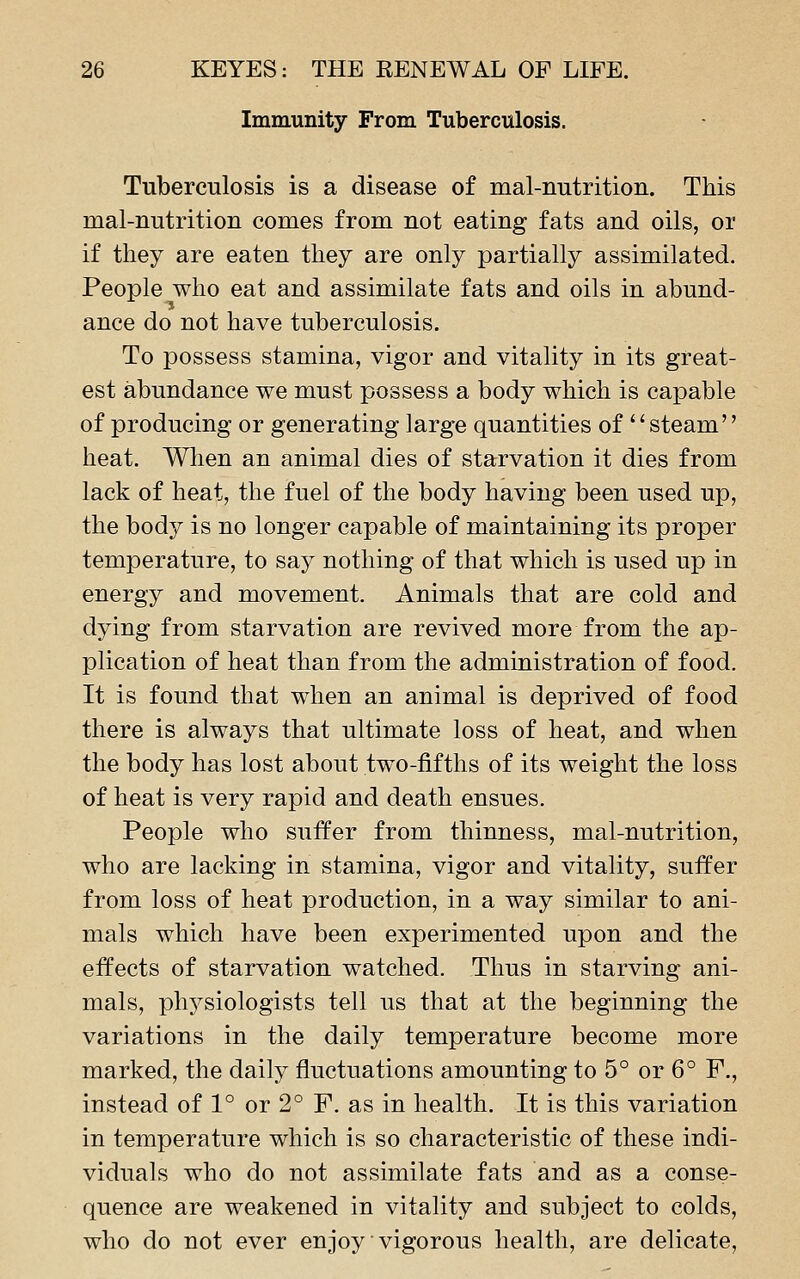 Immunity From Tuberculosis. Tuberculosis is a disease of mal-nutrition. This mal-nutrition comes from not eating fats and oils, or if they are eaten they are only partially assimilated. People who eat and assimilate fats and oils in abund- ance do not have tuberculosis. To possess stamina, vigor and vitality in its great- est abundance we must possess a body which is capable of producing or generating large quantities of'' steam heat. Wlien an animal dies of starvation it dies from lack of heat, the fuel of the body having been used up, the body is no longer capable of maintaining its proper temperature, to say nothing of that which is used up in energy and movement. Animals that are cold and dying from starvation are revived more from the ap- plication of heat than from the administration of food. It is found that when an animal is deprived of food there is always that ultimate loss of heat, and when the body has lost about two-fifths of its weight the loss of heat is very rapid and death ensues. People who suffer from thinness, mal-nutrition, who are lacking in stamina, vigor and vitality, suffer from loss of heat production, in a way similar to ani- mals which have been experimented upon and the effects of starvation watched. Thus in starving ani- mals, physiologists tell us that at the beginning the variations in the daily temperature become more marked, the daily fluctuations amounting to 5° or 6° F., instead of 1° or 2° F. as in health. It is this variation in temperature which is so characteristic of these indi- viduals who do not assimilate fats and as a conse- quence are weakened in vitality and subject to colds, who do not ever enjoy vigorous health, are delicate,