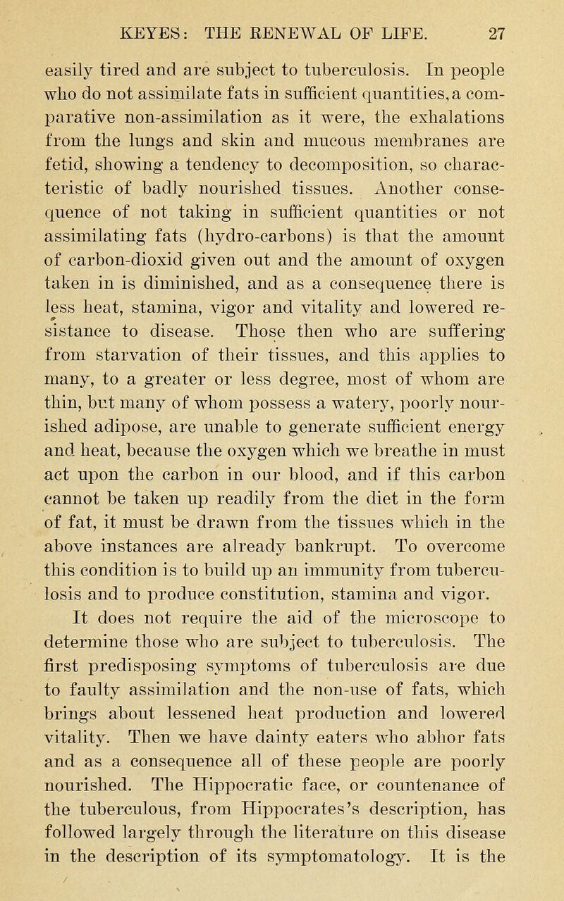 easily tired and are subject to tuberculosis. In people who do not assimilate fats in sufiSicient quantities, a com- parative non-assimilation as it were, the exhalations from the lungs and skin and mucous membranes are fetid, showing a tendency to decomposition, so charac- teristic of badly nourished tissues. Another conse- quence of not taking in sufficient quantities or not assimilating fats (hydro-carbons) is that the amount of carbon-dioxid given out and the amount of oxygen taken in is diminished, and as a consequence there is less heat, stamina, vigor and vitality and lowered re- sistance to disease. Those then who are suffering from starvation of their tissues, and this applies to many, to a greater or less degree, most of whom are thin, but many of whom possess a watery, poorly nour- ished adipose, are unable to generate sufficient energy and heat, because the oxygen which we breathe in must act upon the carbon in our blood, and if this carbon cannot be taken up readily from the diet in the form of fat, it must be drawn from the tissues which in the above instances are already bankrupt. To overcome this condition is to build up an immunity from tubercu- losis and to produce constitution, stamina and vigor. It does not require the aid of the microscope to determine those who are subject to tuberculosis. The first predisposing symptoms of tuberculosis are due to faulty assimilation and the non-use of fats, which brings about lessened heat production and lowered vitality. Then we have dainty eaters who abhor fats and as a consequence all of these people are poorly nourished. The Hippocratic face, or countenance of the tuber<?ulous, from Hippocrates's description^ has followed largely through the literature on this disease in the description of its symptomatology. It is the