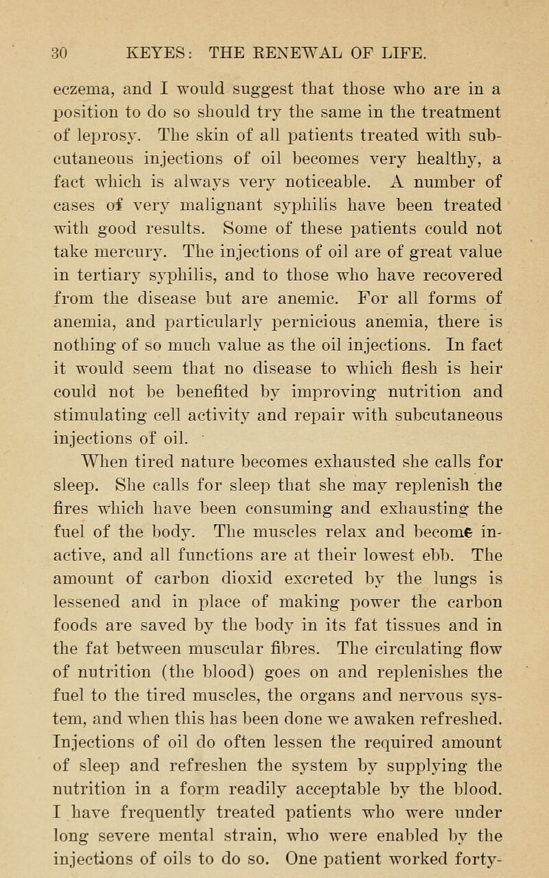 eczema, and I would suggest that those who are in a position to do so should try the same in the treatment of leprosy. The skin of all patients treated with sub- cutaneous injections of oil becomes very healthy, a fact which is always very noticeable. A number of cases oi very malignant syphilis have been treated with good results. Some of these patients could not take mercury. The injections of oil are of great value in tertiary syphilis, and to those who have recovered from the disease but are anemic. For all forms of anemia, and particularly pernicious anemia, there is nothing of so much value as the oil injections. In fact it would seem that no disease to which flesh is heir could not be benefited by imjoroving nutrition and stimulating cell activity and repair with subcutaneous injections of oil. Wlien tired nature becomes exhausted she calls for sleep. She calls for sleep that she may replenish the fires which have been consuming and exhausting the fuel of the body. The muscles relax and become in- active, and all functions are at their lowest ebb. The amount of carbon clioxid excreted by the lungs is lessened and in place of making power the carbon foods are saved by the body in its fat tissues and in the fat between muscular fibres. The circulating flow of nutrition (the blood) goes on and replenishes the fuel to the tired muscles, the organs and nervous sys- tem, and when this has been done we awaken refreshed. Injections of oil do often lessen the required amount of sleep and refreshen the system by suppljdng the nutrition in a form readily acceptable by the blood. I have frequently treated patients who were under long severe mental strain, who were enabled by the injections of oils to do so. One patient worked forty-