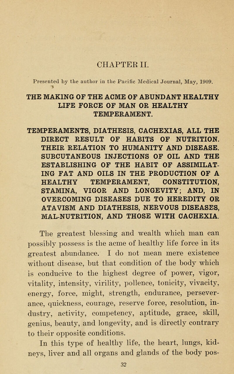 CHAPTER II. Presented by the author in the Pacific Medical Journal, May, 1909. THE MAKING OF THE ACME OF ABUNDANT HEALTHY LIFE FORCE OF MAN OR HEALTHY TEMPERAMENT. TEMPERAMENTS, DIATHESIS, CACHEXIAS, ALL THE DIRECT RESULT OF HABITS OF NUTRITION. THEIR RELATION TO HUMANITY AND DISEASE. SUBCUTANEOUS INJECTIONS OF OIL AND THE ESTABLISHING OF THE HABIT OF ASSIMILAT- ING FAT AND OILS IN THE PRODUCTION OF A HEALTHY TEMPERAMENT, CONSTITUTION, STAMINA, VIGOR AND LONGEVITY; AND, IN OVERCOMING DISEASES DUE TO HEREDITY OR ATAVISM AND DIATHESIS, NERVOUS DISEASES, MAL-NUTRITION, AND THOSE WITH CACHEXIA. The greatest blessing and wealth which man can possibly possess is the acme of healthy life force in its greatest abundance. I do not mean mere existence without disease, but that condition of the body which is conducive to the highest degree of power, vigor, vitaUty, intensity, virility, pollence, tonicity, vivacity, energy, force, might, strength, endurance, persever- ance, quickness, courage, reserve force, resolution, in- dustry, activity, competency, aptitude, grace, skill, genius, beauty, and longevity, and is directly contrary to their opposite conditions. In this type of healthy life, the heart, lungs, kid- neys, liver and all organs and glands of the body pos-