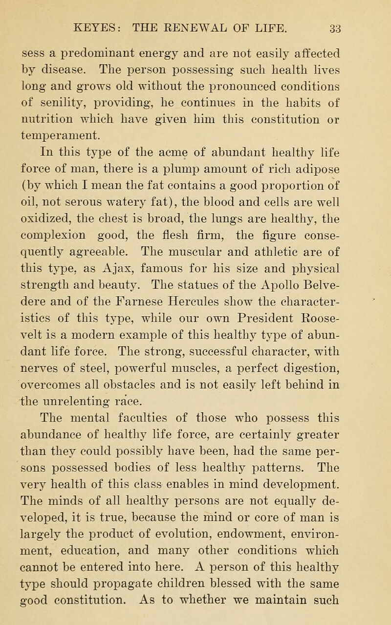 sess a predominant energy and are not easily affected by disease. The person possessing such health lives long and grows old without the pronounced conditions of senility, providing, he continues in the habits of nutrition which have given him this constitution or temperament. In this type of the acme of abundant healthy life force of man, there is a plump amount of rich adipose (by which I mean the fat contains a good proportion of oil, not serous watery fat), the blood and cells are well oxidized, the chest is broad, the lungs are healthy, the complexion good, the flesh firm, the figure conse- quently agreeable. The muscular and athletic are of this type, as Ajax, famous for his size and physical strength and beauty. The statues of the Apollo Belve- dere and of the Farnese Hercules show the character- istics of this type, while our own President Eoose- velt is a modern example of this healthy type of abun- dant life force. The strong, successful character, with nerves of steel, powerful muscles, a perfect digestion, overcomes all obstacles and is not easily left behind in the unrelenting race. The mental faculties of those who possess this abundance of healthy life force, are certainly greater than they could possibly have been, had the same per- sons possessed bodies of less healthy patterns. The very health of this class enables in mind development. The minds of all healthy persons are not equally de- veloped, it is true, because the mind or core of man is largely the product of evolution, endowment, environ- ment, education, and many other conditions which cannot be entered into here. A person of this healthy type should propagate children blessed with the same good constitution. As to whether we maintain such