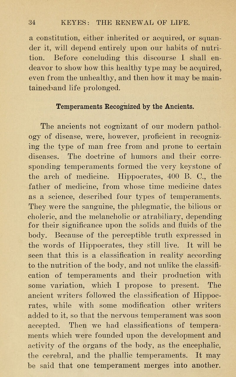 a constitution, either inherited or acquired, or squan- der it, will depend entirely upon our habits of nutri- tion. Before concluding this discourse I shall en- deavor to show how this healthy type may be acquired, even from the unhealthy, and then how it may be main- tainediand life prolonged. Temperaments Recognized by the Ancients. The ancients not cognizant of our modern pathol- ogy of disease, were, however, proficient in recogniz- ing the type of man free from and prone to certain diseases. The doctrine of humors and their corre- sponding temperaments formed the very keystone of the arch of medicine. Hippocrates, 400 B. C, the father of medicine, from whose time medicine dates as a science, described four types of temperaments. They were the sanguine, the phlegmatic, the bilious or choleric, and the melancholic or atrabiliary, depending for their significance upon the solids and fluids of the body. Because of the perceptible truth expressed in the words of Hippocrates, they still live. It will be seen that this is a classification in reality according to the nutrition of the body, and not unlike the classifi- cation of temperaments and their production with some variation, which I propose to present. The ancient writers followed the classification of Hippoc- rates, while with some modification other writers added to it, so that the nervous temperament was soon accepted. Then we had classifications of tempera- ments which were founded upon the development and activity of the organs of the body, as the encephalic, the cerebral, and the phallic temperaments. It may be said that one temperament merges into another.