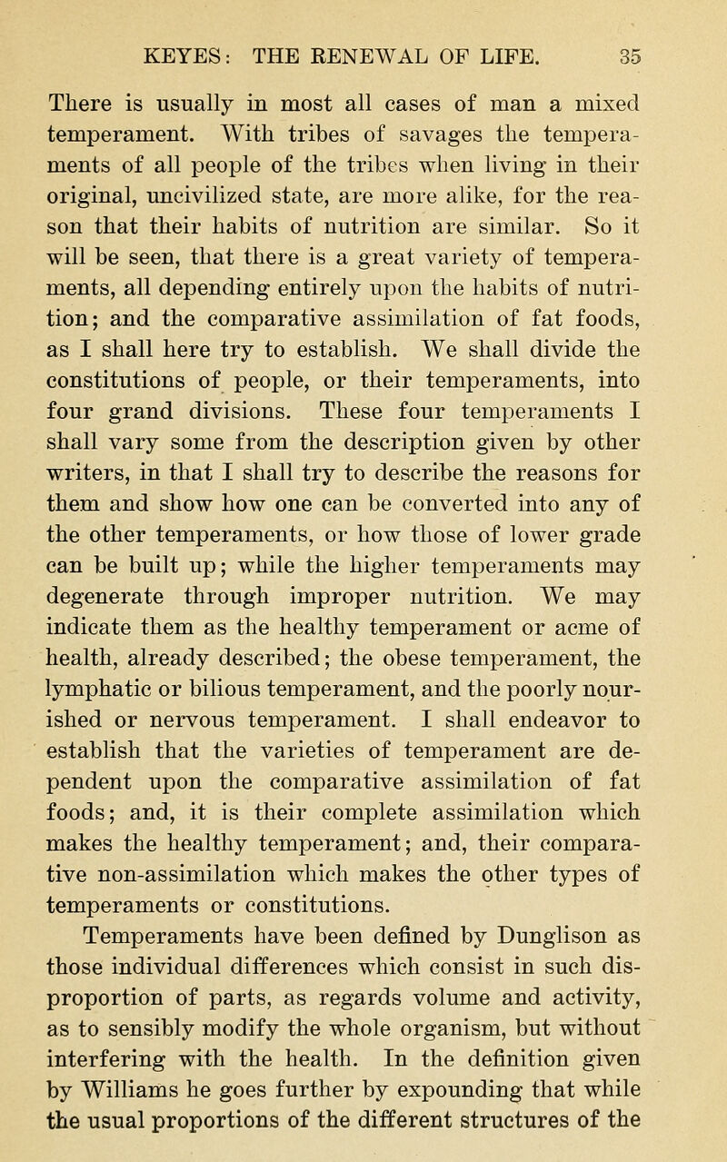 There is usually in most all cases of man a mixed temperament. With tribes of savages the tempera- ments of all people of the tribes when living in their original, uncivilized state, are more alike, for the rea- son that their habits of nutrition are similar. So it will be seen, that there is a great variety of tempera- ments, all depending entirely upon the habits of nutri- tion; and the comparative assimilation of fat foods, as I shall here try to establish. We shall divide the constitutions of people, or their temperaments, into four grand divisions. These four temperaments I shall vary some from the description given by other writers, in that I shall try to describe the reasons for them and show how one can be converted into any of the other temperaments, or how those of lower grade can be built up; while the higher temperaments may degenerate through improper nutrition. We may indicate them as the healthy temperament or acme of health, already described; the obese temperament, the lymphatic or bilious temperament, and the poorly nour- ished or nervous temperament. I shall endeavor to establish that the varieties of temperament are de- pendent upon the comparative assimilation of fat foods; and, it is their complete assimilation which makes the healthy temperament; and, their compara- tive non-assimilation which makes the other types of temperaments or constitutions. Temperaments have been defined by Dunglison as those individual differences which consist in such dis- proportion of parts, as regards volume and activity, as to sensibly modify the whole organism, but without interfering with the health. In the definition given by Williams he goes further by expounding that while the usual proportions of the different structures of the