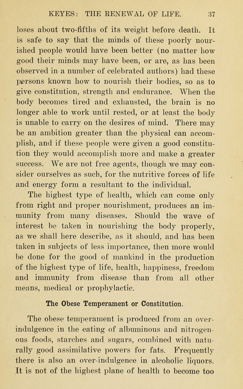 loses about two-fifths of its weight before death. It is safe to say that the minds of these poorly nour- ished people would have been better (no matter how good their minds may have been, or are, as has been observed in a number of celebrated authors) had these persons known how to nourish their bodies, so as to give constitution, strength and endurance. When the body becomes tired and exhausted, the brain is no longer able to work until rested, or at least the body is unable to carry on the desires of mind. There may be an ambition greater than the physical can accom- plish, and if these people were given a good constitu- tion they would accomplish more and make a greater success. We are not free agents, though we may con- sider ourselves as such, for the nutritive forces of life and energy form a resultant to the individual. The highest type of health, which can come only from right and proper nourishment, produces an im- munity from many diseases. Should the wave of interest be taken in nourishing the body properly, as we shall here describe, as it should, and has been taken in subjects of less importance, then more would be done for the good of mankind in the production of the highest type of life, health, happiness, freedom and immunity from disease than from all other means, medical or prophylactic. The Obese Temperament or Constitution. The obese temperament is produced from an over- indulgence in the eating of albuminous and nitrogen- ous foods, starches and sugars, combined with natu- rally good assimilative powers for fats. Frequently there is also an over-indulgence in alcoholic liquors. It is not of the highest plane of health to become too