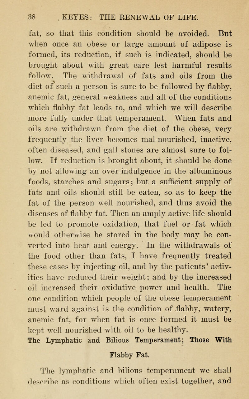 fat, so that this condition should be avoided. But when once an obese or large amount of adipose is formed, its reduction, if such is indicated, should be brought about with great care lest harmful results follow. The withdrawal of fats and oils from the diet of such a person is sure to be followed by flabby, anemic fat, general weakness and all of the conditions which flabby fat leads to, and which we will describe more fully under that temperament. When fats and oils are withdrawn from the diet of the obese, very frequently the liver becomes mal-nourished, inactive, often diseased, and gall stones are almost sure to fol- low. If reduction is brought about, it should be done by not allowing an over-indulgence in the albuminous foods, starches and sugars; but a sufficient supply of fats and oils should still be eaten, so as to keep the fat of the person well nourished, and thus avoid the diseases of flabby fat. Then an amply active life should be led to promote oxidation, that fuel or fat which would otherwise be stored in the body may be con- verted into heat and energy. In the withdrawals of the food other than fats, I have frequently treated these cases by injecting oil, and by the patients' activ- ities have reduced their weight; and by the increased oil increased their oxidative power and health. The one condition which people of the obese temperament must ward against is the condition of .flabby, watery, anemic fat, for when fat is once formed it must be kept well nourished with oil to be healthy. The Lymphatic and Bilious Temperament; Those With Flabby Fat. The lymphatic and bilious temperament we shall describe as conditions which often exist together, and