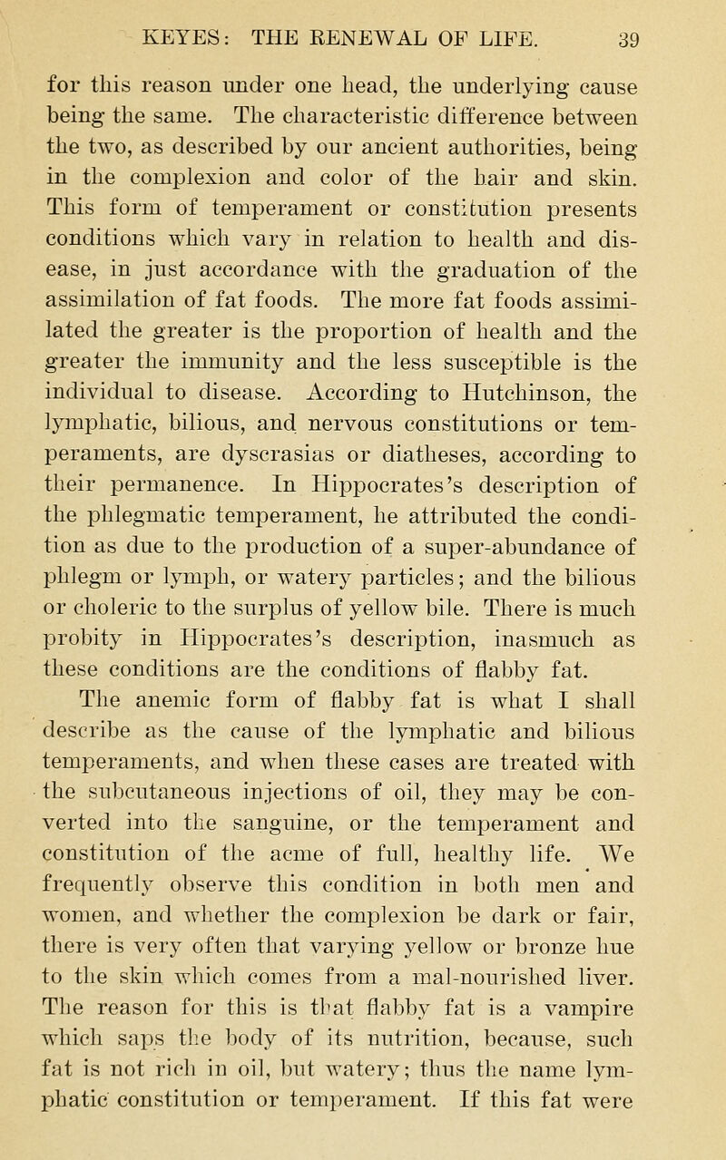 for this reason under one head, the underlying cause being the same. The characteristic difference between the two, as described by our ancient authorities, being in the complexion and color of the hair and skin. This form of temperament or constitution presents conditions which vary in relation to health and dis- ease, in just accordance with the graduation of the assimilation of fat foods. The more fat foods assimi- lated the greater is the proportion of health and the greater the immunity and the less susceptible is the individual to disease. According to Hutchinson, the lymphatic, bilious, and nervous constitutions or tem- peraments, are dyscrasias or diatheses, according to their permanence. In Hippocrates's description of the phlegmatic temperament, he attributed the condi- tion as due to the production of a super-abundance of phlegm or lymph, or watery particles; and the bilious or choleric to the surplus of yellow bile. There is much probity in Hippocrates's description, inasmuch as these conditions are the conditions of flabby fat. The anemic form of flabby fat is what I shall describe as the cause of the lymphatic and bilious temperaments, and when these cases are treated with the subcutaneous injections of oil, they may be con- verted into the sanguine, or the temperament and constitution of the acme of full, healthy life. We frequently observe this condition in both men and women, and whether the complexion be dark or fair, there is very often that varying yellow or bronze hue to the skin which comes from a mal-nourished liver. The reason for this is that flabby fat is a vampire which saps the body of its nutrition, because, such fat is not rich in oil, but watery; thus the name lym- phatic constitution or temperament. If this fat were