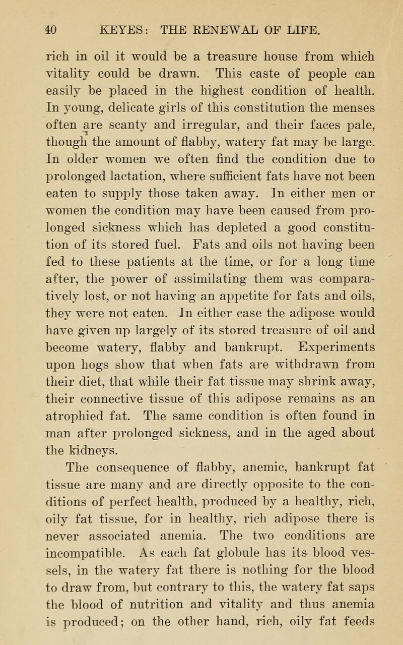 rich in oil it would be a treasure house from which vitality could be drawn. This caste of people can easily be placed in the highest condition of health. In young, delicate girls of this constitution the menses often are scanty and irregular, and their faces pale, though the amount of flabby, watery fat may be large. In older women we often find the condition due to prolonged lactation, where sufficient fats have not been eaten to supply those taken away. In either men or women the condition may have been caused from pro- longed sickness which has depleted a good constitu- tion of its stored fuel. Fats and oils not having been fed to these patients at the time, or for a long time after, the power of assimilating them was compara- tively lost, or not having an appetite for fats and oils, they were not eaten. In either case the adipose would have given up largely of its stored treasure of oil and become watery, flabby and bankrupt. Experiments upon hogs show that when fats are withdrawn from their diet, that while their fat tissue may shrink away, their connective tissue of this adipose remains as an atrophied fat. The same condition is often found in man after prolonged sickness, and in the aged about the kidneys. The consequence of flabby, anemic, bankrupt fat tissue are many and are directly opposite to the con- ditions of perfect health, produced by a healthy, rich, oily fat tissue, for in healthy, rich adipose there is never associated anemia. The two conditions are incompatible. As each fat globule has its blood ves- sels, in the watery fat there is nothing for the blood to draw from, but contrary to this, the watery fat saps the blood of nutrition and vitality and thus anemia is produced; on the other hand, rich, oily fat feeds