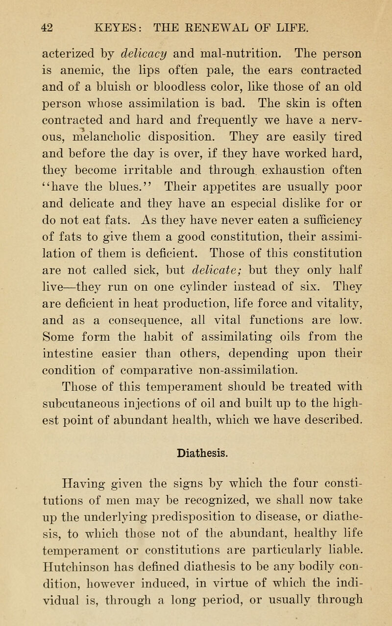 acterized by delicacy and mal-nutrition. The person is anemic, the lips often pale, the ears contracted and of a bluish or bloodless color, like those of an old person whose assimilation is bad. The skin is often contracted and hard and frequently we have a nerv- 'j ... oiis, melancholic disposition. They are easily tired and before the day is over, if they have worked hard, they become irritable and through exhaustion often have the blues. Their appetites are usually poor and delicate and they have an especial dislike for or do not eat fats. As they have never eaten a sufficiency of fats to give them a good constitution, their assimi- lation of them is deficient. Those of this constitution are not called sick, but delicate; but they only half live—they run on one cylinder instead of six. They are deficient in heat production, life force and vitality, and as a consequence, all vital functions are low. Some form the habit of assimilating oils from the intestine easier than others, depending upon their condition of comparative non-assimilation. Those of this temperament should be treated with subcutaneous injections of oil and built up to the high- est point of abundant health, which we have described. Diathesis. Having given the signs by which the four consti- tutions of men may be recognized, we shall now take up the underlying predisposition to disease, or diathe- sis, to which those not of the abundant, healthy life temperament or constitutions are particularly liable. Hutchinson has defined diathesis to be any bodily con- dition, however induced, in virtue of which the indi- vidual is, through a long period, or usually through