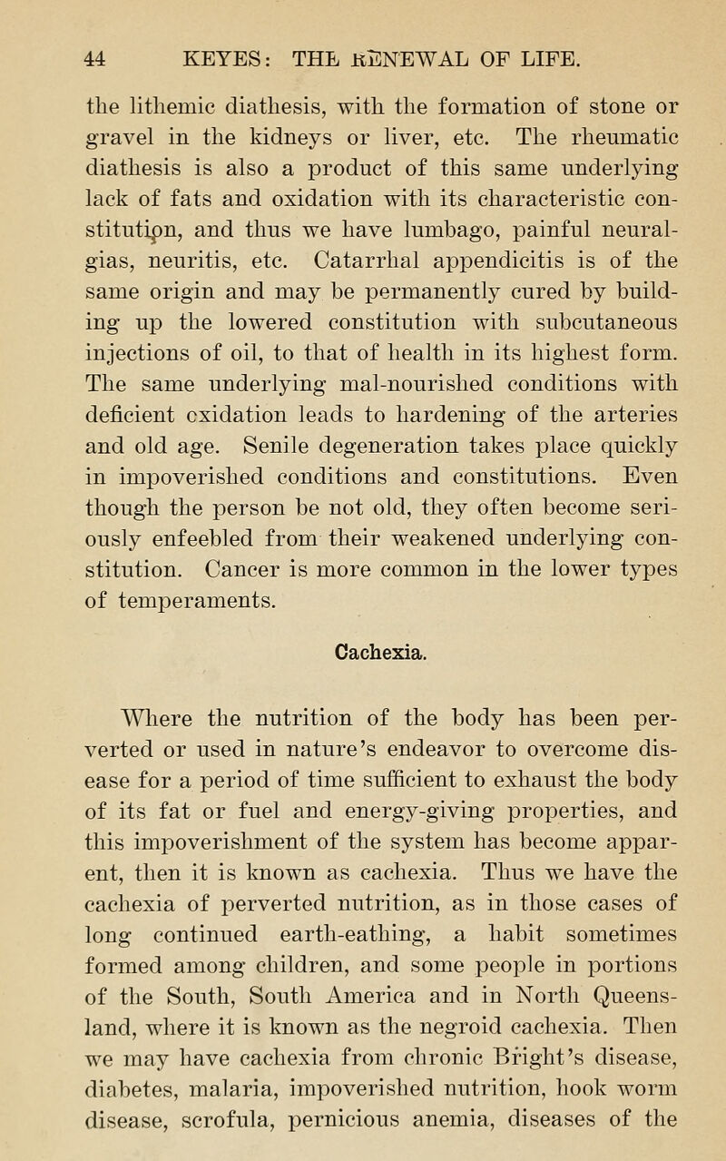 the litliemic diathesis, with the formation of stone or gravel in the kidneys or liver, etc. The rheumatic diathesis is also a product of this same underlying lack of fats and oxidation with its characteristic con- stitutipn, and thus we have lumbago, painful neural- gias, neuritis, etc. Catarrhal appendicitis is of the same origin and may be permanently cured by build- ing up the lowered constitution with subcutaneous injections of oil, to that of health in its highest form. The same underlying mal-nourished conditions with deficient oxidation leads to hardening of the arteries and old age. Senile degeneration takes place quickly in impoverished conditions and constitutions. Even though the person be not old, they often become seri- ously enfeebled from their weakened underlying con- stitution. Cancer is more common in the lower types of temperaments. Cachexia. Wliere the nutrition of the body has been per- verted or used in nature's endeavor to overcome dis- ease for a period of time sufficient to exhaust the body of its fat or fuel and energy-giving properties, and this impoverishment of the system has become appar- ent, then it is known as cachexia. Thus we have the cachexia of perverted nutrition, as in those cases of long continued earth-eathing, a habit sometimes formed among children, and some people in portions of the South, South America and in North Queens- land, where it is known as the negroid cachexia. Then we may have cachexia from chronic Bright's disease, diabetes, malaria, impoverished nutrition, hook worm disease, scrofula, pernicious anemia, diseases of the