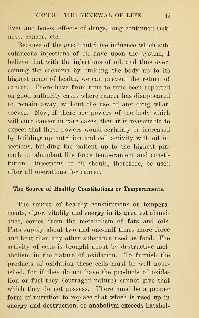 liver and bones, effects of drugs, long continued sick- ness, cancer, etc. Because of the great nutritive influence which sub- cutaneous injections of oil have upon the system, I believe that with the injections of oil, and thus over- coming the cachexia by building the body up to its highest acme of health, we can prevent the return of cancer. There have from time to time been reported on good authority cases where cancer has disappeared to remain away, without the use of any drug what- soever. Now, if there are powers of the body which will cure cancer in rare cases, then it is reasonable to expect that these powers would certainly be increased by building up nutrition and cell activity with oil in- jections, building the patient up to the highest pin- nacle of abundant life force temperament and consti- tution. Injections of oil should, therefore, be used after all operations for cancer. The Source of Healthy Constitutions or Temperaments. The source of healthy constitutions or tempera- ments, vigor, vitality and energy in its greatest abund- ance, comes from the metabolism of fats and oils. Fats supply about two and one-half times more force and heat than any other substance used as food. The activity of cells is brought about by destructive met- abolism in the nature of oxidation. To furnish the products of oxidation these cells must be well nour- ished, for if they do not have the products of oxida- tion or fuel they (outraged nature) cannot give that which they do not possess. There must be a proper form of nutrition to replace that which is used up in energy and destruction, or anabolism exceeds katabol-