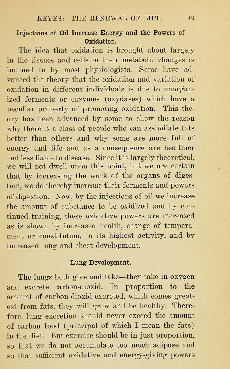 Injections of Oil Increase Energy and the Powers of Oxidation. The idea that oxidation is brought about largely in the tissues and cells in their metabolic changes is inclined to by most physiologists. Some have ad- vanced the theory that the oxidation and variation of oxidation in different individuals is due to unorgan- ized ferments or enzymes (oxydases) which have a peculiar property of promoting oxidation. This the- ory has been advanced by some to show the reason why there is a class of people who can assimilate fats better than others and why some are more full of energy and life and as a consequence are healthier and less liable to disease. Since it is largely theoretical, we will not dwell upon this point, but we are certain that by increasing the work of the organs of diges- tion, we do thereby increase their ferments and powers of digestion. Now, by the injections of oil we increase the amount of substance to be oxidized and by con- tinued training, these oxidative powers are increased as is shown by increased health, change of tempera- ment or constitution, to its highest activity, and by increased lung and chest development. Lung Development. The lungs both give and take—they take in oxygen and excrete carbon-dioxid. In proportion to the amount of carbon-dioxid excreted, which comes great- est from fats, they will grow and be healthy. There- fore, lung excretion should never exceed the amount of carbon food (principal of which I mean the fats) in the diet. But exercise should be in just proportion, so that we do not accumulate too much adipose and so that sufficient oxidative and energy-giving powers