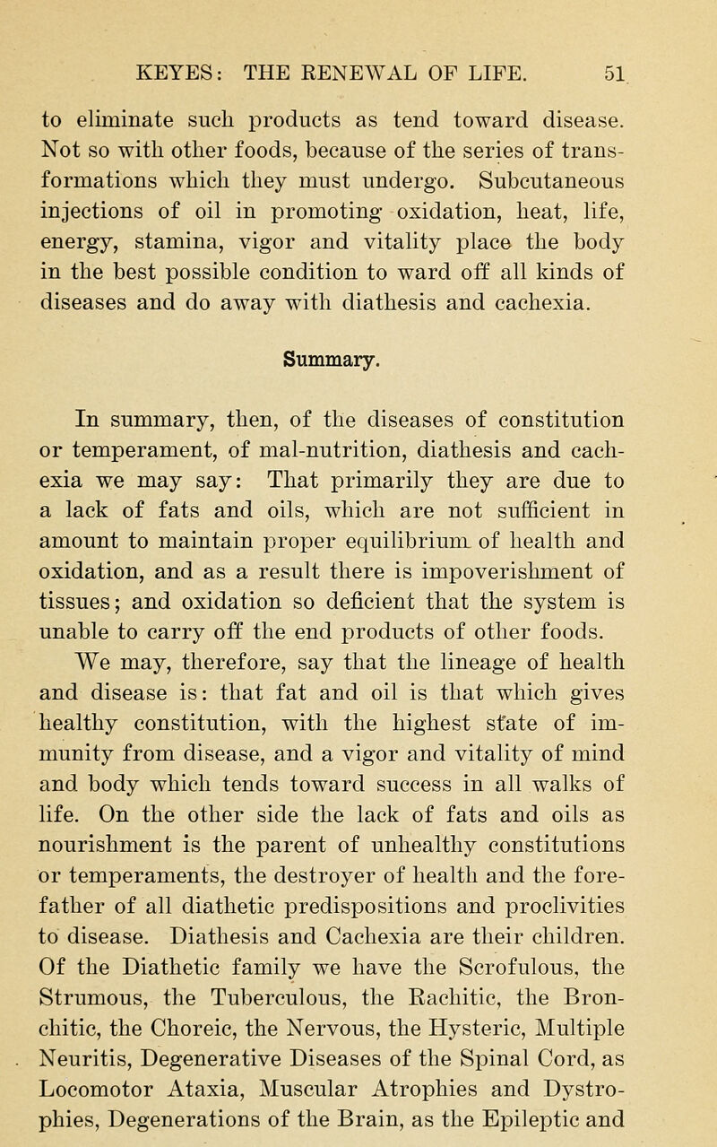 to eliminate such products as tend toward disease. Not so with otlier foods, because of the series of trans- formations which they must undergo. Subcutaneous injections of oil in promoting oxidation, heat, life, energy, stamina, vigor and vitality place the body in the best possible condition to ward off all kinds of diseases and do away with diathesis and cachexia. Summary. In summary, then, of the diseases of constitution or temperament, of mal-nutrition, diathesis and cach- exia we may say: That primarily they are due to a lack of fats and oils, which are not sufficient in amount to maintain proper equilibrium of health and oxidation, and as a result there is impoverishment of tissues; and oxidation so deficient that the system is unable to carry off the end products of other foods. We may, therefore, say that the lineage of health and disease is: that fat and oil is that which gives healthy constitution, with the highest state of im- munity from disease, and a vigor and vitality of mind and body which tends toward success in all walks of life. On the other side the lack of fats and oils as nourishment is the parent of unhealthy constitutions or temperaments, the destroyer of health and the fore- father of all diathetic predispositions and proclivities to disease. Diathesis and Cachexia are their children. Of the Diathetic family we have the Scrofulous, the Strumous, the Tuberculous, the Rachitic, the Bron- chitic, the Choreic, the Nervous, the Hysteric, Multiple Neuritis, Degenerative Diseases of the Spinal Cord, as Locomotor Ataxia, Muscular Atrophies and Dystro- phies, Degenerations of the Brain, as the Epileptic and