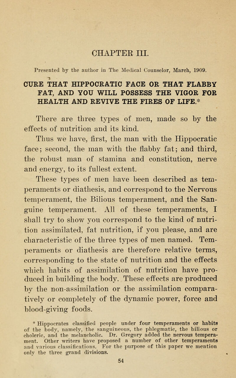 Presented by the author in The Medical Counselor, March, 1909. CURE THAT HIPPOCRATIC FACE OR THAT FLABBY FAT, AND YOU WILL POSSESS THE VIGOR FOR HEALTH AND REVIVE THE FIRES OF LIFE.* There are three types of men, made so by the effects of nutrition and its kind. Thns we have, first, the man with the Hippocratic face; second, the man with the flabby fat; and third, the robust man of stamina and constitution, nerve and energy, to its fullest extent. These types of men have been described as tem- peraments or diathesis, and correspond to the Nervous temperament, the Bilious temperament, and the San- guine temperament. All of these temperaments, I shall try to show you correspond to the kind of nutri- tion assimilated, fat nutrition, if you please, and are characteristic of the three types of men named. Tem- peraments or diathesis are therefore relative terms, corresponding to the state of nutrition and the effects which habits of assimilation of nutrition have pro- duced in building the body. These effects are produced by the non-assimilation or the assimilation compara- tively or completely of the dynamic power, force and blood-giving foods. * Hippocrates classified people tinder four temperaments or habits of the body, namely, the sanguineous, the phlegmatic, the bilious or choleric, and the melancholic. Dr. Gregory added the nervous tempera- ment. Other writers have proposed a number of other temperaments and various classifications. For the purpose of this paper we mention only the three grand divisions.