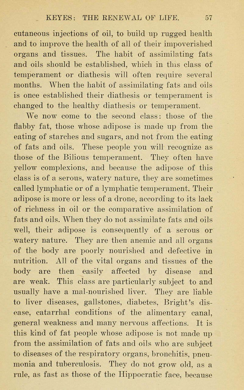 cutaneous injections of oil, to build up rugged health and to improve the health of all of their impoverished organs and tissues. The habit of assimilating fats and oils should be established, which in this class of temperament or diathesis will often require several months. When the habit of assimilating fats and oils is once established their diathesis or temperament is changed to the healthy diathesis or temperament. We now come to the second class: those of the flabby fat, those whose adipose is made up from the eating of starches and sugars, and not from the eating of fats and oils. These people you will recognize as those of the Bilious temperament. They often have yellow complexions, and because the adipose of this class is of a serous, watery nature, they are sometimes called lymphatic or of a lymphatic temperament. Their adipose is more or less of a drone, according to its lack of richness in oil or the comparative assimilation of fats and oils. AVhen they do not assimilate fats and oils well, their adipose is consequently of a serous or watery nature. They are then anemic and all organs of the body are poorly nourished and defective in nutrition. All of the vital organs and tissues of the body are then easily affected by disease and are weak. This class are particularly subject to and usually have a mal-nourished liver. They are liable to liver diseases, gallstones, diabetes. Bright's dis- ease, catarrhal conditions of the alimentary canal, general weakness and many nervous affections. It is this kind of fat people whose adipose is not made up from the assimilation of fats and oils who are subject to diseases of the respiratory organs, bronchitis, pneu- monia and tuberculosis. They do not grow old, as a rule, as fast as those of the Hippocratic face, because