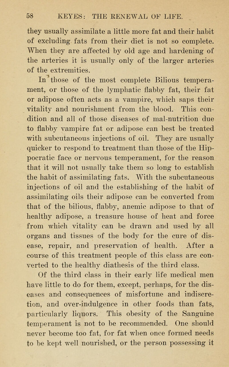 they usually assimilate a little more fat and their habit of excluding, fats from their diet is not so complete. When they are affected by old age and hardening of the arteries it is usually only of the larger arteries of the extremities. In those of the most complete Bilious tempera- ment, or those of the lymphatic flabby fat, their fat or adipose often acts as a vampire, which saps their vitality and nourishment from the blood. This con- dition and all of those diseases of mal-nutrition due to flabby vampire fat or adipose can best be treated with subcutaneous injections of oil. They are usually quicker to respond to treatment than those of the Hip- pocratic face or nervous temperament, for the reason that it will not usually take them so long to establish the habit of assimilating fats. With the subcutaneous injections of oil and the establishing of the habit of assimilating oils their adipose can be converted from that of the bilious, flabby, anemic adipose to that of healthy adipose, a treasure house of heat and force from which vitality can be drawn and used by all organs and tissues of the body for the cure of dis- ease, repair, and preservation of health. After a course of this treatment people of this class are con- verted to the healthy diathesis of the third class. Of the third class in their early life medical men have little to do for them, except, perhaps, for the dis- eases and consequences of misfortune and indiscre- tion, and over-indulgence in other foods than fats, particularly liquors. This obesity of the Sanguine temperament is not to be recommended. One should never become too fat, for fat when once formed needs to be kept well nourished, or the person possessing it