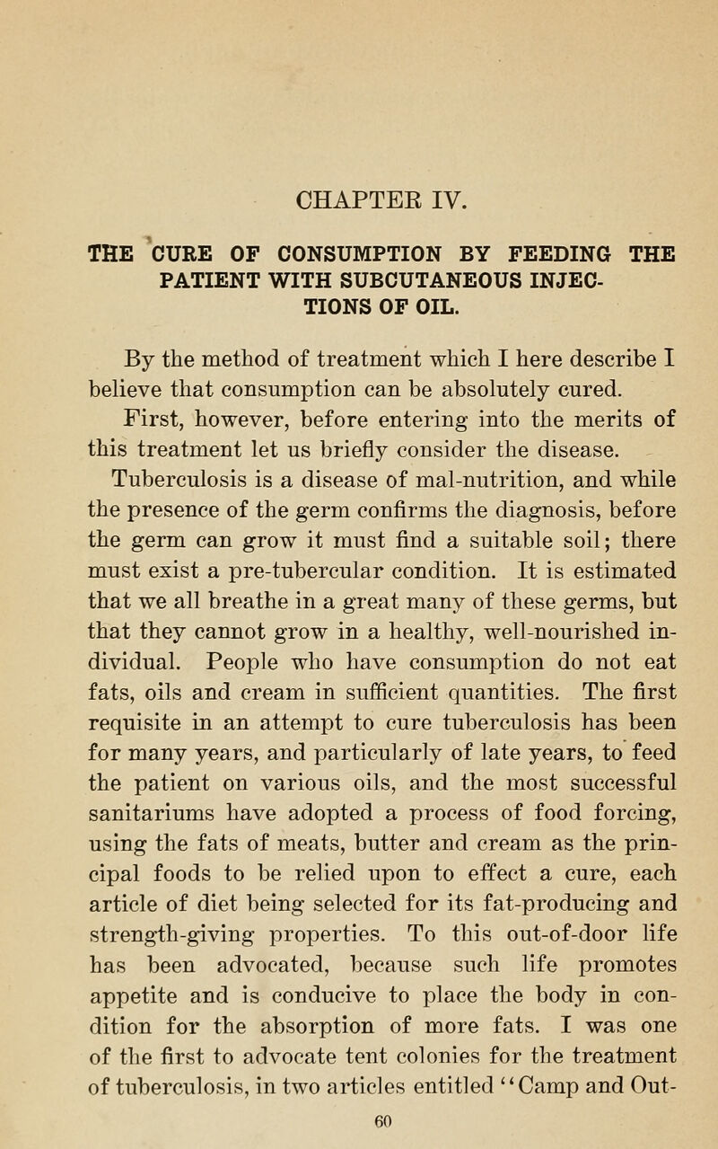 THE CURE OF CONSUMPTION BY FEEDING THE PATIENT WITH SUBCUTANEOUS INJEC- TIONS OF OIL. By the method of treatment which I here describe I believe that consumption can be absolutely cured. First, however, before entering into the merits of this treatment let us briefly consider the disease. Tuberculosis is a disease of mal-nutrition, and while the presence of the germ confirms the diagnosis, before the germ can grow it must find a suitable soil; there must exist a pre-tubercular condition. It is estimated that we all breathe in a great many of these germs, but that they cannot grow in a healthy, well-nourished in- dividual. People who have consumption do not eat fats, oils and cream in sufficient quantities. The first requisite in an attempt to cure tuberculosis has been for many years, and particularly of late years, to feed the patient on various oils, and the most successful sanitariums have adopted a process of food forcing, using the fats of meats, butter and cream as the prin- cipal foods to be relied upon to effect a cure, each article of diet being selected for its fat-producing and strength-giving properties. To this out-of-door life has been advocated, because such life promotes appetite and is conducive to place the body in con- dition for the absorption of more fats. I was one of the first to advocate tent colonies for the treatment of tuberculosis, in two articles entitled Camp and Out-