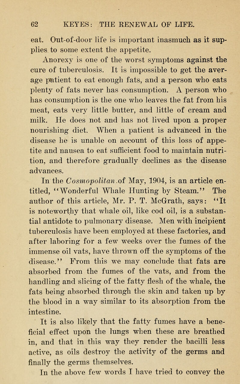 eat. Out-of-door life is important inasmuch as it sup- plies, to some extent the appetite. Anorexy is one of the worst symptoms against the cure of tuberculosis. It is impossible to get the aver- age patient to eat enough fats, and a person who eats plenty of fats never has consumption. A person who has consumption is the one who leaves the fat from his meat, eats very little butter, and little of cream and milk. He does not and has not lived upon a proper nourishing diet. When a patient is advanced in the disease he is unable on account of this loss of appe- tite and nausea to eat sufficient food to maintain nutri- tion, and therefore gradually declines as the disease advances. In the Cosmopolitan.of May, 1904, is an article en- titled, ''Wonderful Wliale Hunting by Steam. The author of this article, Mr. P. T. McGrath, says: It is noteworthy that whale oil, like cod oil, is a substan- tial antidote to pulmonary disease. Men with incipient tuberculosis have been employed at these factories, and after laboring for a few weeks over the fumes of the immense oil vats, have thrown off the symptoms of the disease. From this we may conclude that fats are absorbed from the fumes of the vats, and from the handling and slicing of the fatty flesh of the whale, the fats being absorbed through the skin and taken up by the blood in a way similar to its absorption from the intestine. It is also likely that the fatty fumes have a bene- ficial effect upon the lungs when these are breathed in, and that in this way they render the bacilli less active, as oils destroy the activity of the germs and finally the germs themselves. In the above few words I have tried to convey the