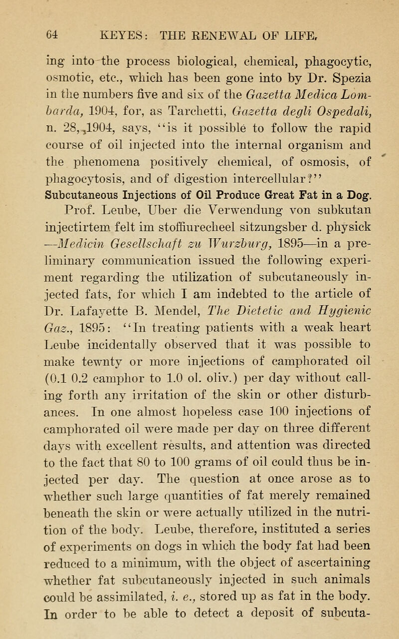 ing into the process biological, chemical, phagocytic, osmotic, etc., which has been gone into by Dr. Spezia in the numbers five and six of the Gazetta Medica Lom- harda, 1904, for, as Tarchetti, Gazetta degli Ospedali, n. 28,,1904, says, is it possible to follow the rapid course of oil injected into the internal organism and the phenomena positively chemical, of osmosis, of phagocytosis, and of digestion intercellular? Subcutaneous Injections of Oil Produce Great Fat in a Dog. Prof. Leube, Uber die Verwendung von subkutan injectirtem felt im stoffiurecheel sitzungsber d. physick —Medicin Gesellschaft zu Wurzhurg, 1895—in a pre- liminary communication issued the following experi- ment regarding the utilization of subcutaneouslj^ in- jected fats, for which I am indebted to the article of Dr. Lafayette B. Mendel, The Dietetic and Hygienic Gaz., 1895: In treating patients with a weak heart Leube incidentally observed that it was possible to make tewnty or more injections of camphorated oil (0.1 0.2 camphor to 1.0 ol. oliv.) per day without call- ing forth any irritation of the skin or other disturb- ances. In one almost hopeless case 100 injections of camphorated oil were made per day on three different days with excellent results, and attention was directed to the fact that 80 to 100 grams of oil could thus be in- jected per day. The question at once arose as to whether such large quantities of fat merely remained beneath the skin or were actually utilized in the nutri- tion of the body. Leube, therefore, instituted a series of experiments on dogs in which the body fat had been reduced to a minimum, with the object of ascertaining whether fat subcutaneously injected in such animals could be assimilated, i. e., stored up as fat in the body. In order to be able to detect a deposit of subcuta-