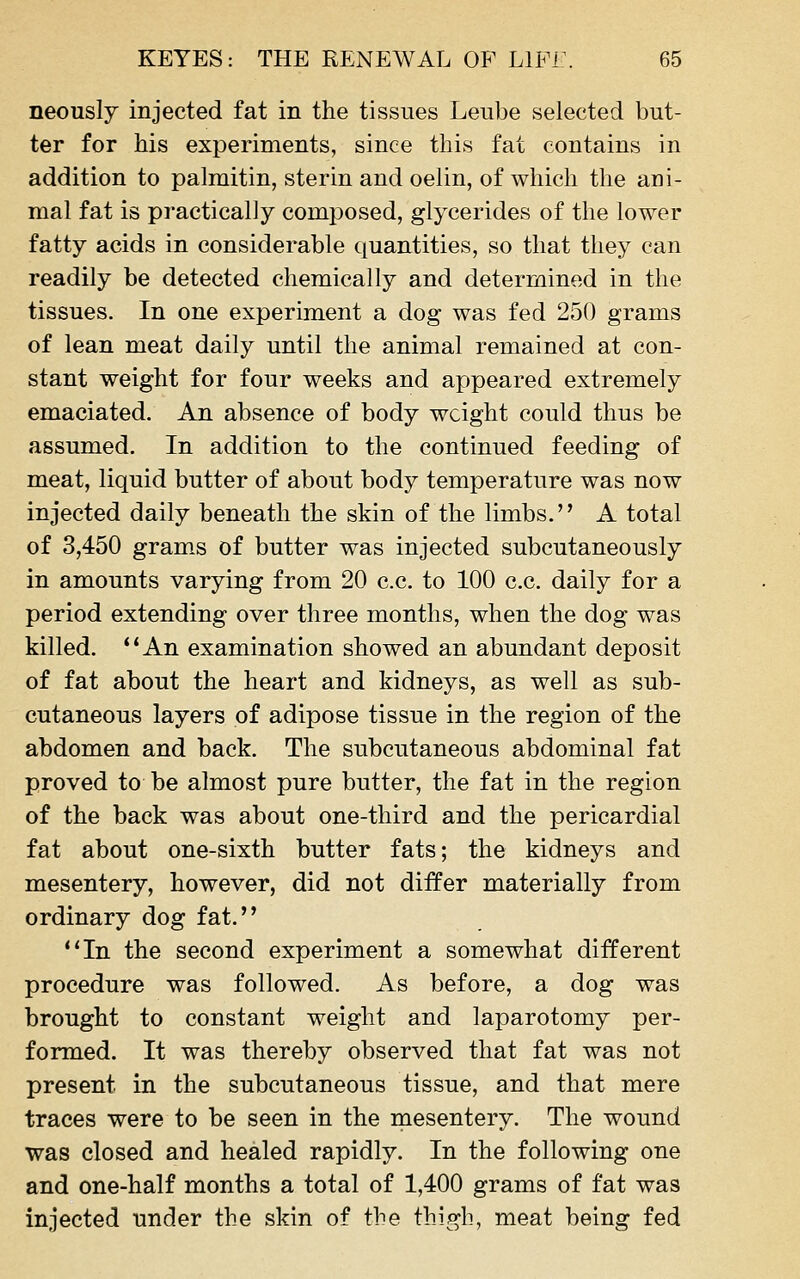 neously injected fat in the tissues Leube selected but- ter for his experiments, since this fat contains in addition to palmitin, sterin and oelin, of which the ani- mal fat is practicalJy composed, glycerides of the lower fatty acids in considerable quantities, so that they can readily be detected chemically and determined in the tissues. In one experiment a dog was fed 250 grams of lean meat daily until the animal remained at con- stant weight for four weeks and appeared extremely emaciated. An absence of body weight could thus be assumed. In addition to the continued feeding of meat, liquid butter of about body temperature was now injected daily beneath the skin of the limbs. A total of 3,450 grams of butter was injected subcutaneously in amounts varying from 20 c.c. to 100 c.c. daily for a period extending over three months, when the dog was killed. **An examination showed an abundant deposit of fat about the heart and kidneys, as well as sub- cutaneous layers of adipose tissue in the region of the abdomen and back. The subcutaneous abdominal fat proved to be almost pure butter, the fat in the region of the back was about one-third and the pericardial fat about one-sixth butter fats; the kidneys and mesentery, however, did not differ materially from ordinary dog fat. In the second experiment a somewhat different procedure was followed. As before, a dog was brought to constant weight and laparotomy per- formed. It was thereby observed that fat was not present in the subcutaneous tissue, and that mere traces were to be seen in the mesentery. The wound was closed and healed rapidly. In the following one and one-half months a total of 1,400 grams of fat was injected under the skin of the thigh, meat being fed