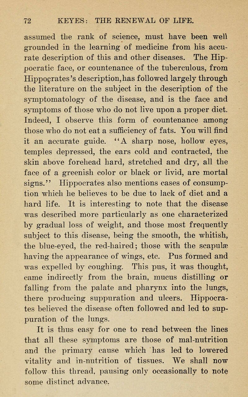 assumed the rank of science, must have been well grounded in the learning of medicine from his accu- rate description of this and other diseases. The Hip- pocratic face, or countenance of the tuberculous, from Hippofrates's description, has followed largely through the literature on the subject in the description of the symptomatology of the disease, and is the face and sjTuptoms of those who do not live upon a proper diet. Indeed, I observe this form of countenance among those who do not eat a sufficiency of fats. You will find it an accurate guide. A sharp nose, hollow eyes, temples depressed, the ears cold and contracted, the skin above forehead hard, stretched and dry, all the face of a greenish color or black or livid, are mortal signs. Hippocrates also mentions cases of consump- tion which he believes to be due to lack of diet and a hard life. It is interesting to note that the disease was described more particularly as one characterized by gradual loss of weight, and those most frequently subject to this disease, being the smooth, the whitish, the blue-eyed, the red-haired; those with the scapulae having the appearance of wings, etc. Pus formed and was expelled by coughing. This pus, it was thought, came indirectly from the brain, mucus distilling or falling from the palate and pharynx into the lungs, there producing suppuration and ulcers. Hippocra- tes believed the disease often followed and led to sup- puration of the lungs. It is thus easy for one to read between the lines that all these symptoms are those of mal-nutrition and the primary cause which has led to lowered vitality and in-nutrition of tissues. We shall now follow this thread, pausing only occasionally to note some distinct advance.