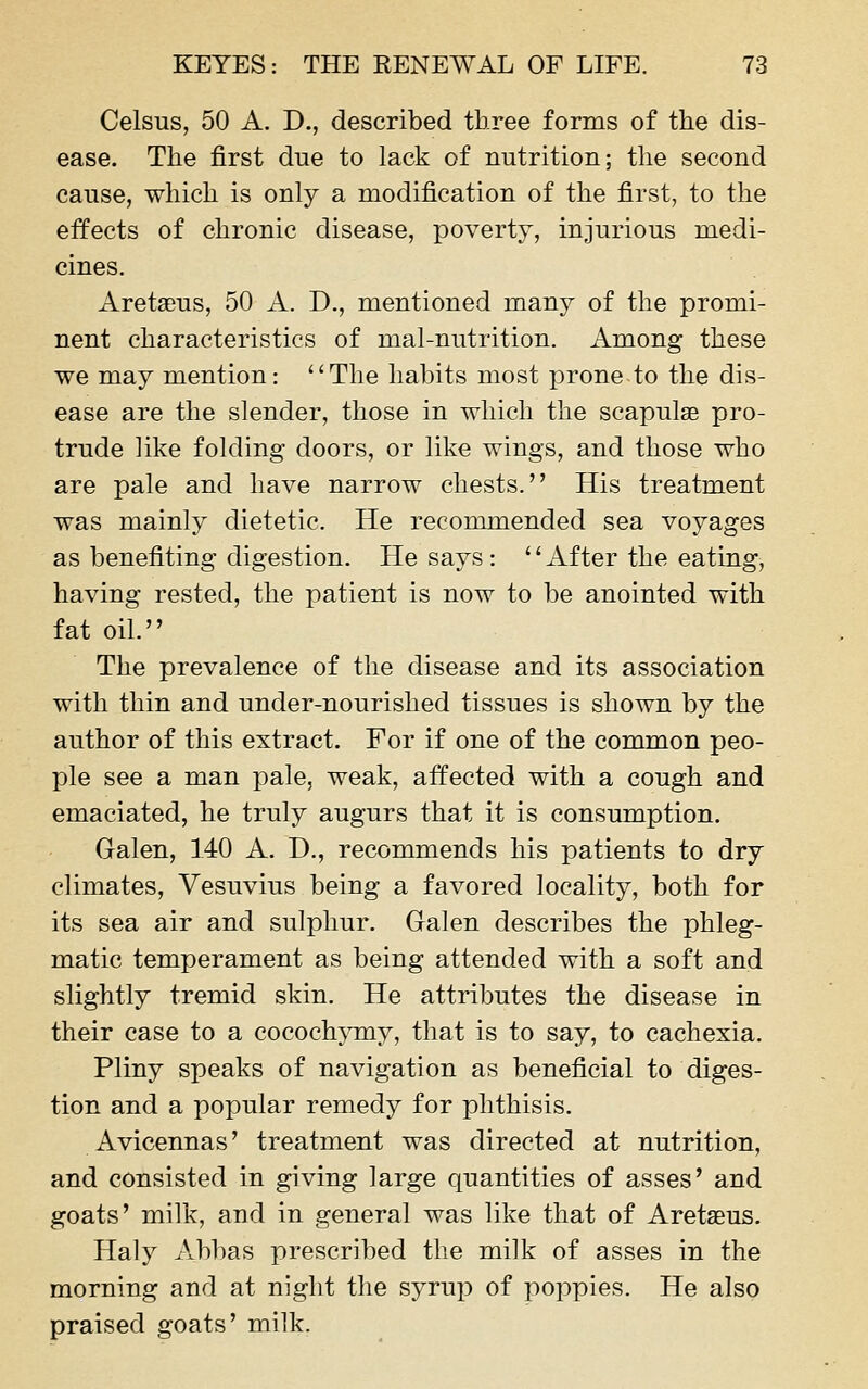 Celsus, 50 A. D., described three forms of the dis- ease. The first due to lack of nutrition; the second cause, which is only a modification of the first, to the eifects of chronic disease, poverty, injurious medi- cines. Aretaeus, 50 A. D., mentioned many of the promi- nent characteristics of mal-nutrition. Among these we may mention: ''The habits most prone to the dis- ease are the slender, those in which the scapulae pro- trude like folding doors, or like wings, and those who are pale and have narrow chests. His treatment was mainly dietetic. He recommended sea voyages as benefiting digestion. He says: After the eating, having rested, the patient is now to be anointed with fat oil. The prevalence of the disease and its association with thin and under-nourished tissues is shown by the author of this extract. For if one of the common peo- ple see a man pale, weak, affected with a cough and emaciated, he truly augurs that it is consumption. Galen, 140 A. D., recommends his patients to dry climates, Vesuvius being a favored locality, both for its sea air and sulphur. Galen describes the phleg- matic temperament as being attended with a soft and slightly tremid skin. He attributes the disease in their case to a cococh}Tny, that is to say, to cachexia. Pliny speaks of navigation as beneficial to diges- tion and a popular remedy for phthisis. Avicennas' treatment was directed at nutrition, and consisted in giving large quantities of asses' and goats' milk, and in general was like that of Aretseus. Haly Abbas prescribed the milk of asses in the morning and at night the syruj^ of poppies. He also praised goats' milk.