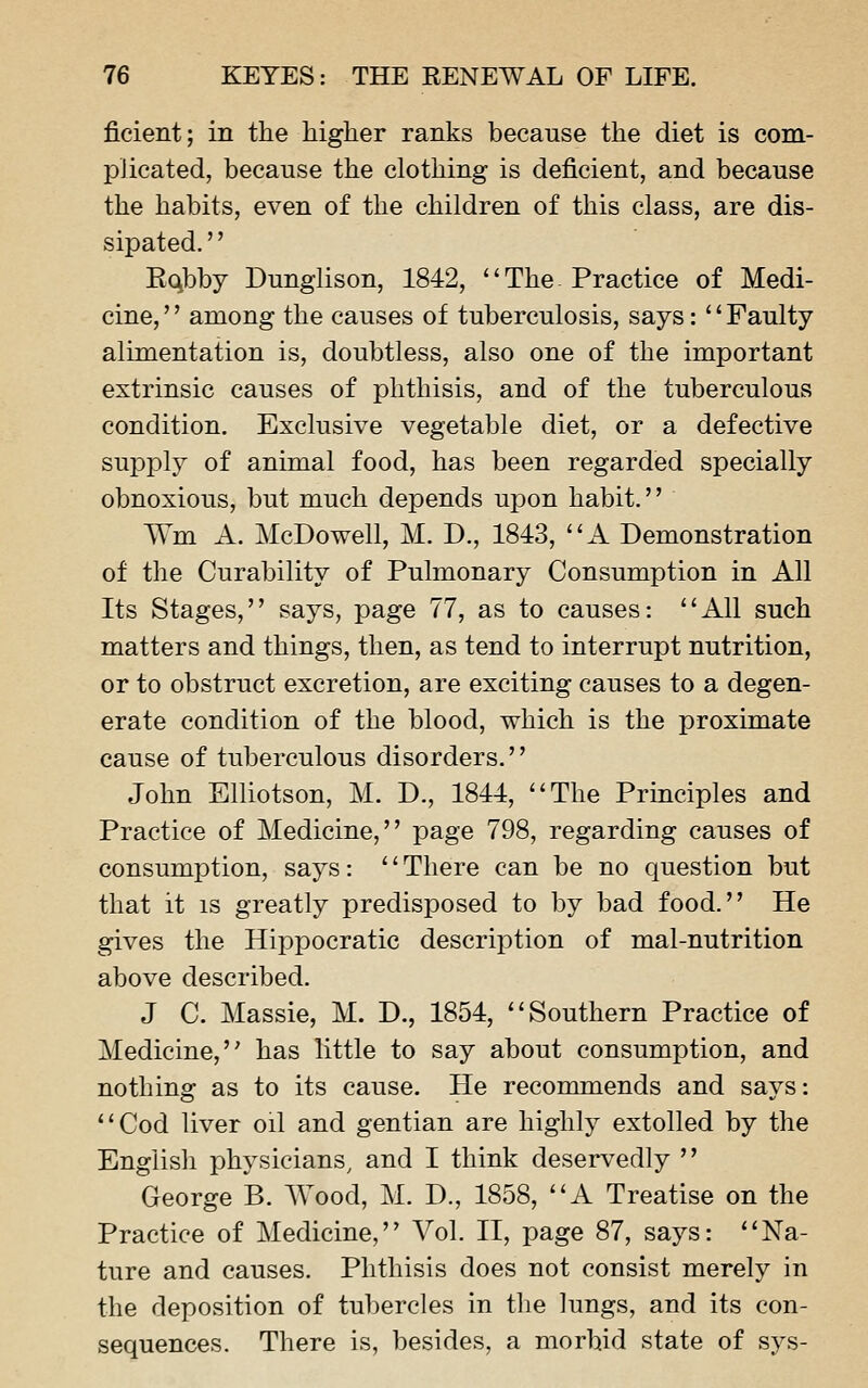 ficient; in the higher ranks because the diet is com- plicated, because the clothing is deficient, and because the habits, even of the children of this class, are dis- sipated. '' Rqbby Dunglison, 1842, The. Practice of Medi- cine, among the causes of tuberculosis, says: Faulty alimentation is, doubtless, also one of the important extrinsic causes of phthisis, and of the tuberculous condition. Exclusive vegetable diet, or a defective supply of animal food, has been regarded specially obnoxious, but much depends upon habit.'' Wm A. McDowell, M. D., 1843, A Demonstration of the Curability of Pulmonary Consumption in All Its Stages, says, page 77, as to causes: All such matters and things, then, as tend to interrupt nutrition, or to obstruct excretion, are exciting causes to a degen- erate condition of the blood, which is the proximate cause of tuberculous disorders. John Elliotson, M. D., 1844, The Principles and Practice of Medicine, page 798, regarding causes of consumption, says: There can be no question but that it is greatly predisposed to by bad food. He gives the Hippocratic description of mal-nutrition above described. J C. Massie, M. D., 1854, Southern Practice of Medicine, has little to say about consumption, and nothing as to its cause. He recommends and says: Cod liver oil and gentian are highly extolled by the Engiisli physicians^ and I think deservedly  George B. Wood, M. D., 1858, A Treatise on the Practice of Medicine, Vol. II, page 87, says: Na- ture and causes. Phthisis does not consist merely in the deposition of tubercles in the lungs, and its con- sequences. There is, besides, a morbid state of sys-