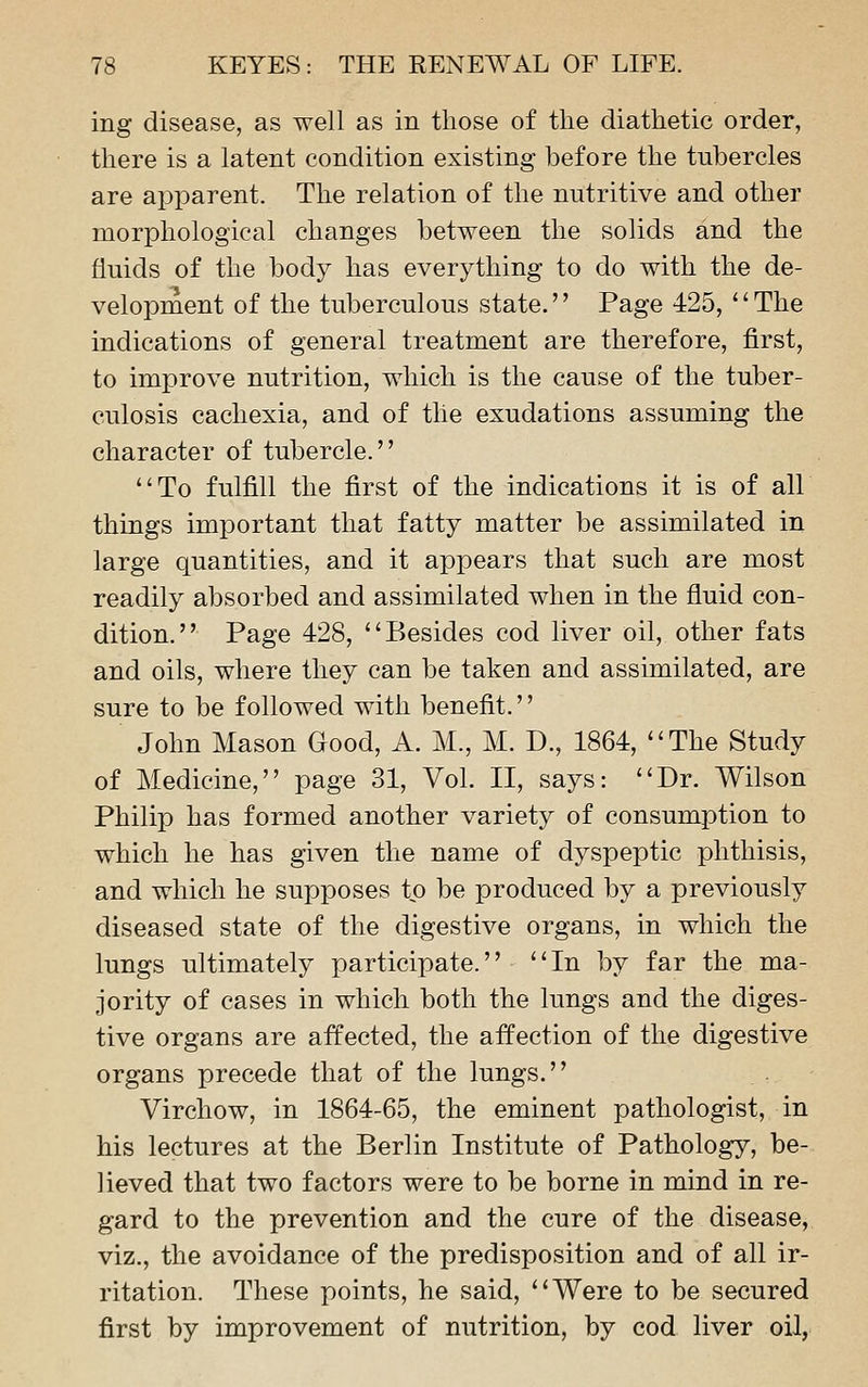 ing disease, as well as in those of the diathetic order, there is a latent condition existing before the tubercles are apparent. The relation of the nutritive and other morphological changes between the solids and the fluids of the body has everything to do with the de- velopment of the tuberculous state.'' Page 425, '' The indications of general treatment are therefore, first, to improve nutrition, which is the cause of the tuber- culosis cachexia, and of the exudations assuming the character of tubercle. To fulfill the first of the indications it is of all things important that fatty matter be assimilated in large quantities, and it appears that such are most readily absorbed and assimilated when in the fluid con- dition. Page 428, Besides cod liver oil, other fats and oils, where they can be taken and assimilated, are sure to be followed with benefit. John Mason Good, A. M., M. D., 1864, The Study of Medicine, page 31, Vol. II, says: Dr. Wilson Philip has formed another variety of consumption to which he has given the name of dyspeptic phthisis, and which he supposes tp be produced by a previously diseased state of the digestive organs, in which the lungs ultimately participate. In by far the ma- jority of cases in which both the lungs and the diges- tive organs are affected, the affection of the digestive organs precede that of the lungs. Virchow, in 1864-65, the eminent pathologist, in Ms lectures at the Berlin Institute of Pathology, be- lieved that two factors were to be borne in mind in re- gard to the prevention and the cure of the disease, viz., the avoidance of the predisposition and of all ir- ritation. These points, he said, Were to be secured first by improvement of nutrition, by cod liver oil,