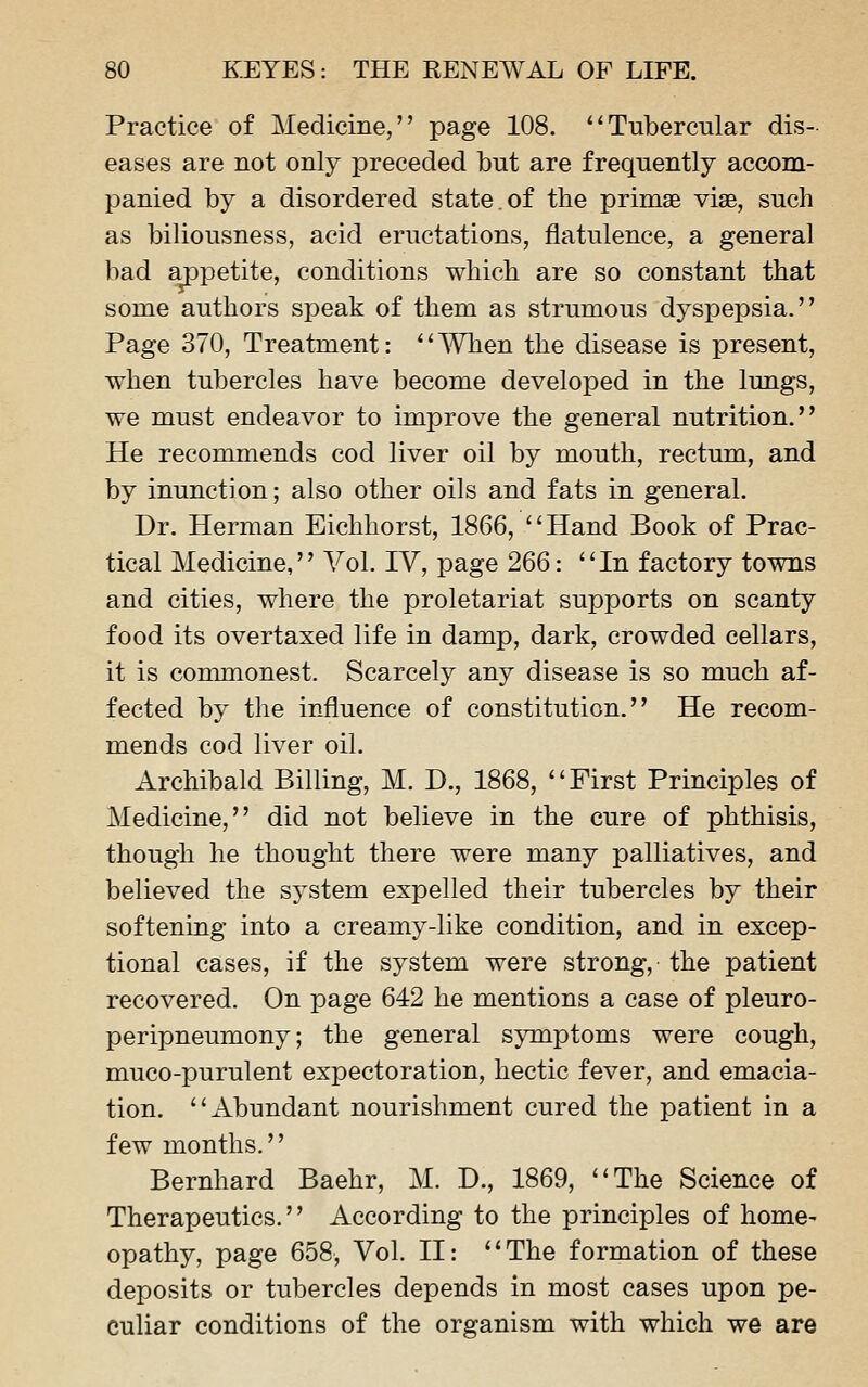 Practice of Medicine, page 108. ''Tubercular dis- eases are not only preceded but are frequently accom- panied by a disordered state.of the primse viae, such as biliousness, acid eructations, flatulence, a general bad appetite, conditions which are so constant that some authors speak of them as strumous dyspepsia. Page 370, Treatment: '' A¥hen the disease is present, when tubercles have become developed in the lungs, we must endeavor to improve the general nutrition, He recommends cod liver oil by mouth, rectum, and by inunction; also other oils and fats in general. Dr. Herman Eichhorst, 1866, Hand Book of Prac- tical Medicine, Vol. IV, page 266: In factory towns and cities, where the proletariat supports on scanty food its overtaxed life in damp, dark, crowded cellars, it is commonest. Scarcely any disease is so much af- fected by the influence of constitution. He recom- mends cod liver oil. Archibald Billing, M. D., 1868, First Principles of Medicine, did not believe in the cure of phthisis, though he thought there were many palliatives, and believed the system expelled their tubercles by their softening into a creamy-like condition, and in excep- tional cases, if the system were strong, the patient recovered. On page 642 he mentions a case of pleuro- peripneumony; the general symptoms were cough, muco-purulent expectoration, hectic fever, and emacia- tion. Abundant nourishment cured the patient in a few months. Bernhard Baehr, M. D., 1869, The Science of Therapeutics.'' According to the principles of home- opathy, page 658, Vol. II: The formation of these deposits or tubercles depends in most cases upon pe- culiar conditions of the organism with which we are