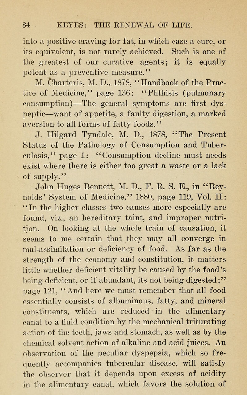 into a positive craving for fat, in which case a cure, or its equivalent, is not rarely achieved. Such is one of the greatest of our curative agents; it is equally potent as a preventive measure. M. ^harteris, M. D., 1878, ''Handbook of the Prac- tice of Medicine, page 136: Phthisis (pulmonary consumption)—The general symptoms are first dys- peptic—want of appetite, a faulty digestion, a marked aversion to all forms of fatty foods. J. Hilgard Tyndale, M. D., 1878, The Present Status of the Pathology of Consumption and Tuber- culosis, page 1: Consumption decline must needs exist where there is either too great a waste or a lack of supply. John Huges Bennett, M. D., F. R. S. E., in Rey- nolds' System of Medicine, 1880, page 119, Vol. II: In the higher classes two causes more especially are found, viz., an hereditary taint, and improper nutri- tion. On looking at the whole train of causation, it seems to me certain that they may all converge in mal-assimilation or deficiency of food. As far as the strength of the economy and constitution, it matters little whether deficient vitality be caused by the food's being deficient, or if abundant, its not being digested;'' page 121, And here we must remember that all food essentially consists of albuminous, fatty, and mineral constituents, which are reduced in the alimentary canal to a fluid condition by the mechanical triturating action of the teeth, jaws and stomach, as well as by the chemical solvent action of alkaline and acid juices. An observation of the peculiar dyspepsia, which so fre- quently accompanies tubercular disease, will satisfy the observer that it depends upon excess of acidity in the alimentary canal, which favors the solution of