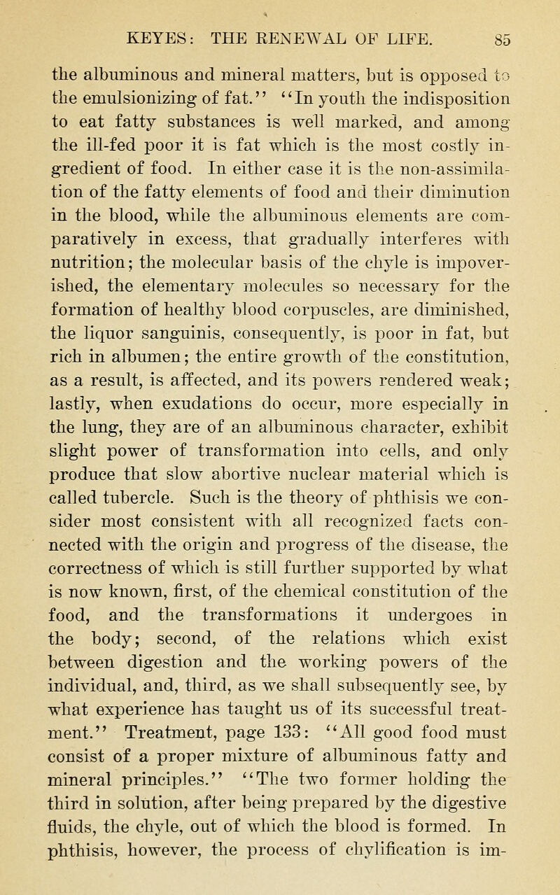 the albuminous and mineral matters, but is opposed to the emulsionizing of fat. '' In youth the indisposition to eat fatty substances is well marked, and among the ill-fed poor it is fat which is the most costly in- gredient of food. In either case it is the non-assimila- tion of the fatty elements of food and their diminution in the blood, while the albuminous elements are com- paratively in excess, that gradually interferes with nutrition; the molecular basis of the chyle is impover- ished, the elementary molecules so necessary for the formation of healthy blood corpuscles, are diminished, the liquor sanguinis, consequently, is poor in fat, but rich in albumen; the entire growth of the constitution, as a result, is affected, and its powers rendered weak; lastly, when exudations do occur, more especially in the lung, they are of an albuminous character, exhibit slight power of transformation into cells, and only produce that slow abortive nuclear material which is called tubercle. Such is the theory of phthisis we con- sider most consistent with all recognized facts con- nected with the origin and progress of the disease, the correctness of which is still further supported by what is now known, first, of the chemical constitution of the food, and the transformations it undergoes in the body; second, of the relations which exist between digestion and the working powers of the individual, and, third, as we shall subsequently see, by what experience has taught us of its successful treat- ment. Treatment, page 133: ''All good food must consist of a proper mixture of albuminous fatty and mineral principles. The two former holding the third in solution, after being prepared by the digestive fluids, the chyle, out of which the blood is formed. In phthisis, however, the process of chylification is im-