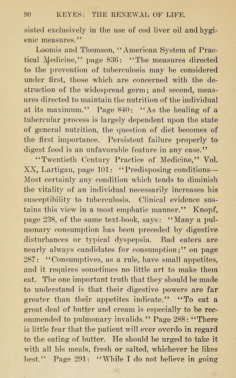 sisted exclusively in the use of cod liver oil and hygi- enic measures. Loomis and Thomson, American System of Prac- tical IJ^edicine, page 836: The measures directed to the prevention of tuberculosis may be considered under first, those which are concerned with the de- struction of the widespread germ; and second, meas- ures directed to maintain the nutrition of the individual at its maximum. Page 840: As the healing of a tubercular process is largely dependent upon the state of general nutrition, the question of diet becomes of the first importance. Persistent failure properly to digest food is an unfavorable feature in any case. Twentieth Century Practice of Medicine, Vol. XX, Lartigau, page 101: Predisposing conditions— Most certainly any condition which tends to diminish the vitality of an individual necessarily increases his susceptibility to tuberculosis. Clinical evidence sus- tains this view in a most emphatic manner. Knopf, page 238, of the same text-book, says: '' Many a pul- monary consumption has been preceded by digestive disturbances or typical dyspepsia. Bad eaters are nearly always candidates for consumption; on page 287: Consumptives, as a rule, have small appetites, and it requires sometimes no little art to make them eat. The one important truth that they should be made to understand is that their digestive powers are far greater than their appetites indicate. To eat a great deal of butter and cream is especially to be rec- ommended to pulmonary invalids.'' Page 288: *' There is little fear that the patient will ever overdo in regard to the eating of butter. He should be urged to take it with all his meals, fresh or salted, whichever he likes best. Page 291: While I do not believe in going