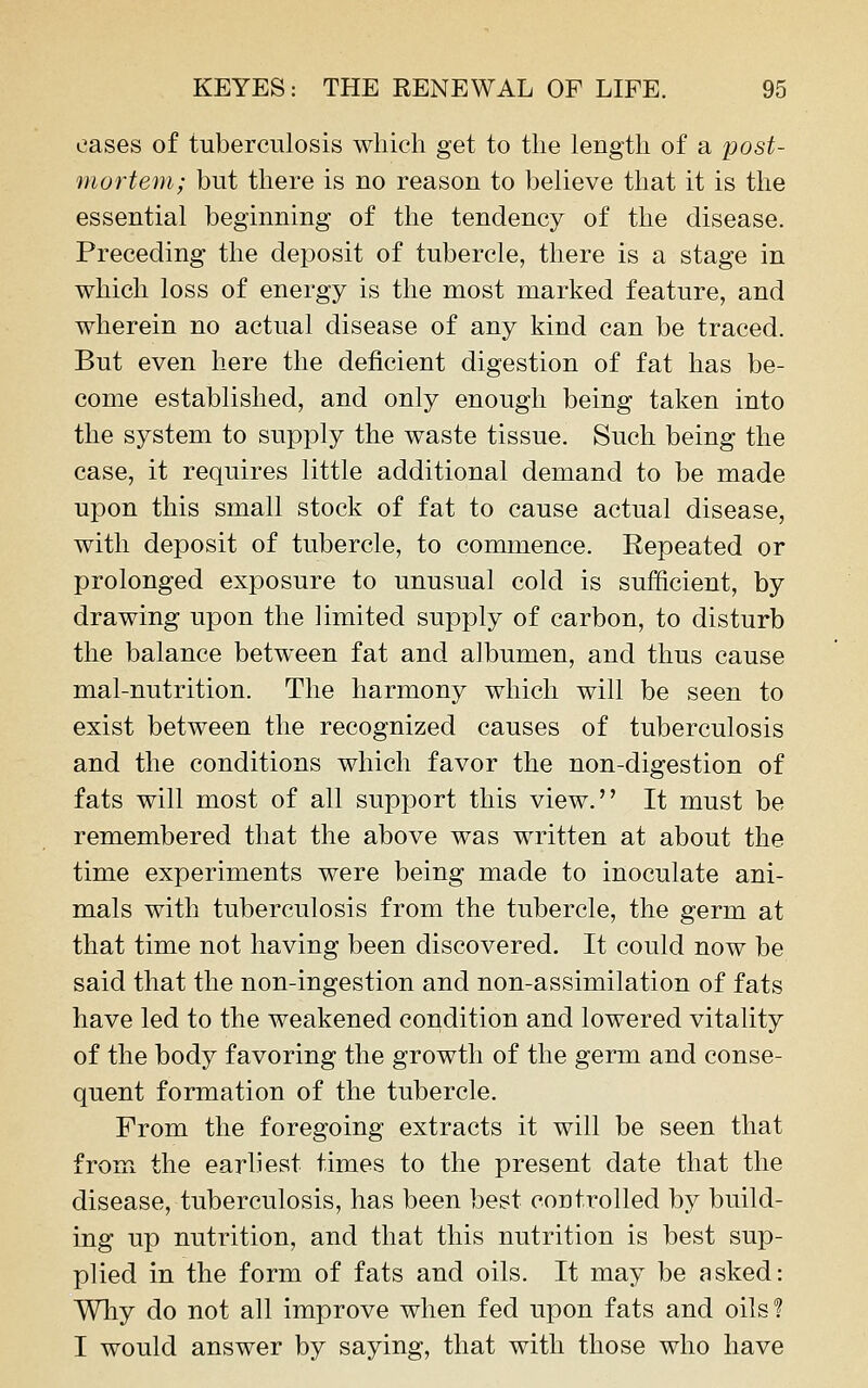 eases of tuberculosis which get to the length of a post- mortem; but there is no reason to believe that it is the essential beginning of the tendency of the disease. Preceding the deposit of tubercle, there is a stage in which loss of energy is the most marked feature, and wherein no actual disease of any kind can be traced. But even here the deficient digestion of fat has be- come established, and only enough being taken into the system to supply the waste tissue. Such being the case, it requires little additional demand to be made upon this small stock of fat to cause actual disease, with deposit of tubercle, to commence. Eepeated or prolonged exposure to unusual cold is sufficient, by drawing upon the limited supply of carbon, to disturb the balance between fat and albumen, and thus cause mal-nutrition. The harmony which will be seen to exist between the recognized causes of tuberculosis and the conditions which favor the non-digestion of fats will most of all support this view. It must be remembered that the above was written at about the time experiments were being made to inoculate ani- mals with tuberculosis from the tubercle, the germ at that time not having been discovered. It could now be said that the non-ingestion and non-assimilation of fats have led to the weakened condition and lowered vitality of the body favoring the growth of the germ and conse- quent formation of the tubercle. From the foregoing extracts it will be seen that from the earliest times to the present date that the disease, tuberculosis, has been best controlled by build- ing up nutrition, and that this nutrition is best sup- plied in the form of fats and oils. It may be asked: Why do not all improve when fed upon fats and oils? I would answer by saying, that with those who have