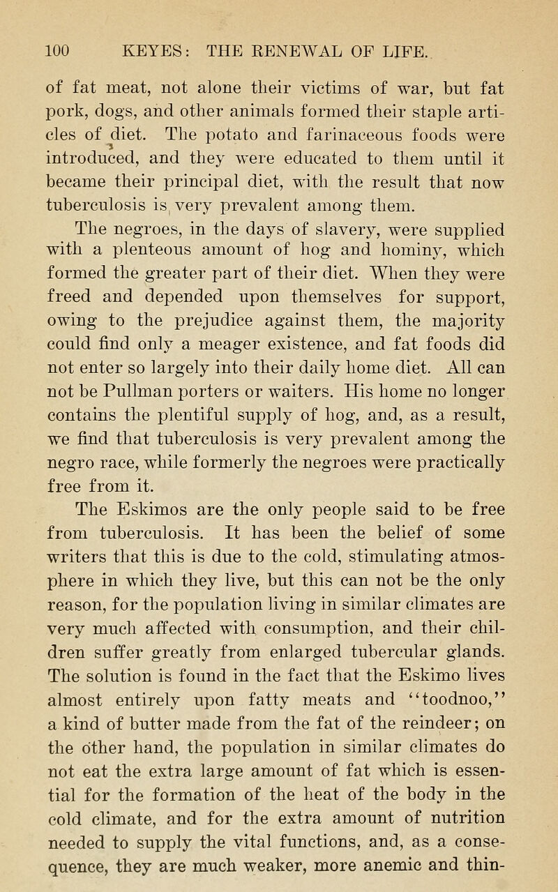 of fat meat, not alone their victims of war, but fat pork, dogs, and other animals formed their staple arti- cles of diet. The potato and farinaceous foods were introduced, and they were educated to them until it became their principal diet, with the result that now tuberculosis is, very prevalent among them. The negroes, in the days of slavery, were supplied with a plenteous amount of hog and hominy, which formed the greater part of their diet. When they were freed and depended upon themselves for support, owing to the prejudice against them, the majority could find only a meager existence, and fat foods did not enter so largely into their daily home diet. All can not be Pullman porters or waiters. His home no longer contains the plentiful supply of hog, and, as a result, we find that tuberculosis is very prevalent among the negro race, while formerly the negroes were practically free from it. The Eskimos are the only people said to be free from tuberculosis. It has been the belief of some writers that this is due to the cold, stimulating atmos- phere in which they live, but this can not be the only reason, for the population living in similar climates are very much affected with consumption, and their chil- dren suffer greatly from enlarged tubercular glands. The solution is found in the fact that the Eskimo lives almost entirely upon fatty meats and toodnoo, a kind of butter made from the fat of the reindeer; on the other hand, the population in similar climates do not eat the extra large amount of fat which is essen- tial for the formation of the heat of the body in the cold climate, and for the extra amount of nutrition needed to supply the vital functions, and, as a conse- quence, they are much weaker, more anemic and thin-