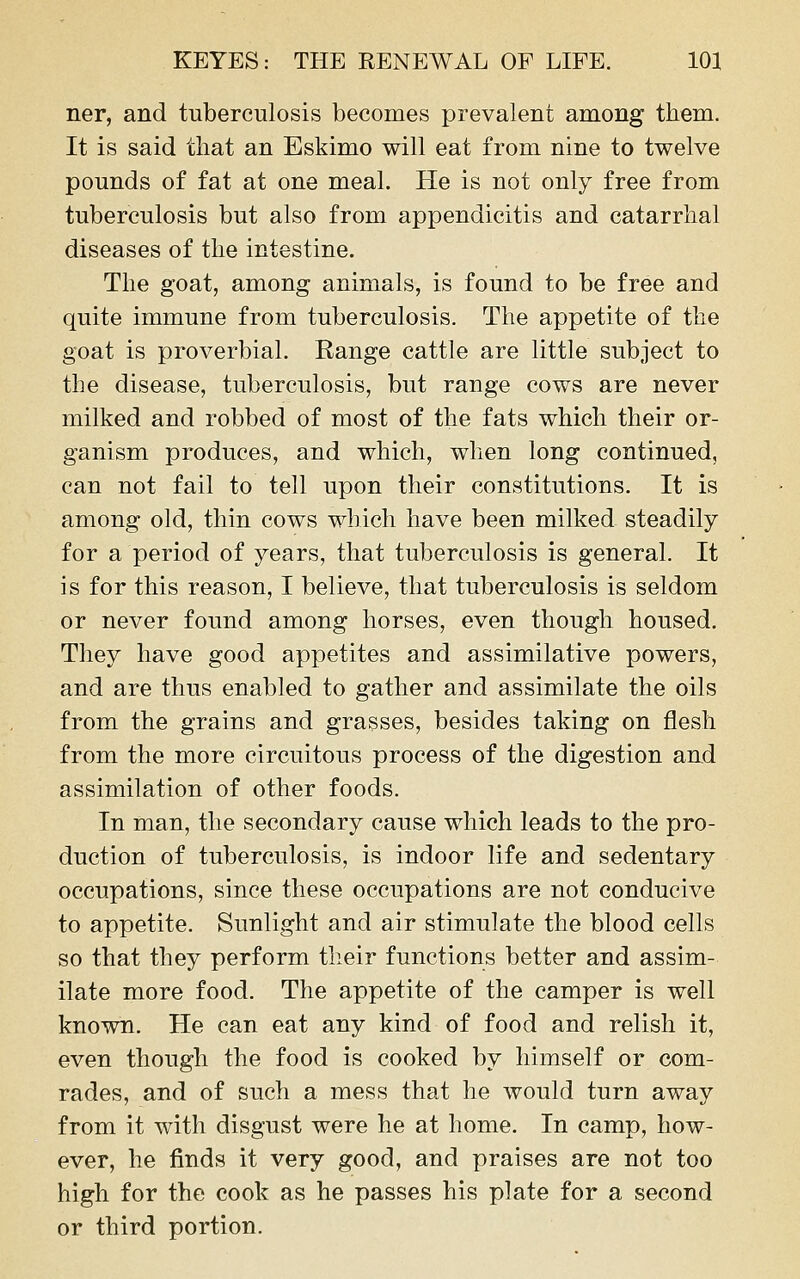 ner, and tuberculosis becomes prevalent among them. It is said that an Eskimo will eat from nine to twelve pounds of fat at one meal. He is not only free from tuberculosis but also from appendicitis and catarrhal diseases of the intestine. The goat, among animals, is found to be free and quite immune from tuberculosis. The appetite of the goat is proverbial. Range cattle are little subject to the disease, tuberculosis, but range cows are never milked and robbed of most of the fats which their or- ganism produces, and which, when long continued, can not fail to tell upon their constitutions. It is among old, thin cows which have been milked steadily for a period of years, that tuberculosis is general. It is for this reason, I believe, that tuberculosis is seldom or never found among horses, even though housed. They have good appetites and assimilative powers, and are thus enabled to gather and assimilate the oils from the grains and grasses, besides taking on flesh from the more circuitous process of the digestion and assimilation of other foods. In man, the secondary cause which leads to the pro- duction of tuberculosis, is indoor life and sedentary occupations, since these occupations are not conducive to appetite. Sunlight and air stimulate the blood cells so that they perform their functions better and assim- ilate more food. The appetite of the camper is well known. He can eat any kind of food and relish it, even though the food is cooked by himself or com- rades, and of such a mess that he would turn away from it with disgust were he at home. In camp, how- ever, he finds it very good, and praises are not too high for the cook as he passes his plate for a second or third portion.